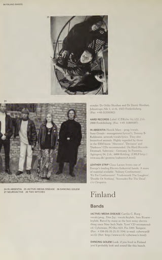 24 FINLAND (BANDS)
24 IN ABSENTIA 25 (ACTIVE) MEDIA DISEASE 26 DANCING GOLEM
27 NEUROACTIVE 28 TWO WITCHES
wonder, Dr Otilio Shoshan and Dr Dorrit Shoshan,
Johnstrups Alle 1, st.th, 1923 Frederiksberg.
(Fax: +45-31350382)
2000 Fredriksburg. (Fax: +45 31869187)
IN ABSENTIA Henrik Marx - prog./vocals,
Sune Groule - management/lyrics(!), Tommy B-
Kuhlmann -artwork/vocals/lyrics. They also
breastfeed animals. Highly regarded by those
in the EBM know. 'Abscence’, 'Deviance’ and
"Darkness! CDs recommended. On Hard Records -
Denmark, Subtronic - Germany. In Focentia,
Agtrupvej 54, 2.th., 6000 Kolding. (URLP:http://
www.aau.dk/-geomtw/inabsentiA.
html)
LEATHER STRIP Claus Larsen fronts one of
Europe's leading Electro-Industrial bands. A mass
of material available. ‘Solitary Confinement’,
"Fit For Confinement’, 'Underneath The Laughter’,
"Double Or Nothing’, ‘Serenades For The Dead’.
c/o Cleopatra.
Finland
Bands
(ACTIVE) MEDIA DISEASE Caetlin C. Roeg -
vocals/prog., Dim Jay - vocals/keybds, Sam Bizarre -
keybds. Rated by many as the best noisy electric
thing since Nine Inch Nails. 'Lost' CD recommend-
ed. Cyberware, PO Box 623, Fin 3301 Tampere.
(Fax: +358-(9)-31-21-31 554) (e-mail: cyberwar@
scifi) (Net: http://www.sci.fi/-cyberwar/e.html)
DANCING GOLEM Look, if you lived in Finland
you'd probably look and sound like this bunch.
 