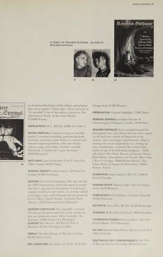 ~ Spiritual
37 ZABOU OF REQUIEM GOTHIQUE
REQUIEM GOTHIQUE
an Evolution/Involution ofthe infinite and polymor-
phic nature spirits." That's right. (With you as far as
"it's possible") One of the writers is known as The
Sperminator! Frank, 15 Rue Saint Michel,
F-35000 Rennes.
NAPALM ROCK M.A., BP 252, 13608 Aix Cedex 1.
NECRO SPIRITUAL A fanzine so big you can hide
inside it, covering everything, pronouncing death
to racism, intolerance and violence on animals and
instead supporting bodism, celtic and African
culture, magic and voodoo. Another essential.
Ghostvald, 2 Chemin de I’ usine electrique,
06240 Beausoleil.
NOCTURNE Laure Pechmalbec Ecole J. Ferry, Rue
Albert Camus, 93220 Gagny.
NOISING THERAPY Ombre Sonore, 223 Route de
Colmar, 67100 Strasbourg.
NOTIONS All in French language. Plus they also do
the OIW Organisation, which will appeal to people
who like to question the boundaries of human per-
ception. Small but sweet at first, it's already swelled
to 52 pages. Class stuff, although cheaply produced.
Costs 3 IRCs, Vincent Bondet, 5 Chemin Pierre
Vincent, 13220 Chateauneuf-Les-Martigues,
NURSERY-CHRYSALIDE Free mag (IRC essential)
All relevant European news but a wide reviews sec-
tion and global interviews. Oliver Leonelli, 1 La
Sapiniere, 57860 Montois-La-Montaigne.
NURSERY Eric Henriet, 167 Rue De Pont A
Mousson, F7158, Montigny Les Metz.
OMEGA Villa Mon Refuge, 9 Allee des Lucioles,
06340 Trinite Victor.
OEIL CARNIVORE Dissidence Art Work, 26 bis Rue
38 HANS OF
FRANCE (FANZINES) 31
se Mordor:,.
Ante Cries.
Tavdium Vitae:
ah Into the Abyss
eH
.
actima Pecromansi
st de nombrenses chronigues,
articles, contacts ete...
George Sand, 91320 Wissous.
PREMONITION 1 Square Pauklalgis, 77360 Vaires.
REMEDES ESPERES Jean-Marc Boucher &
CelineGregoire, 8 Square L. Guilot, 75105 Paris.
REQUIEM GOTHIQUE Quite straightforward but
jam-packed zine, very clearly laid out with a major-
ity of Goth but a touch of Industrial in the
reviews. Also encourages contributions. They’re
turning into an an organisation too, setting up
tape compilations, so they'd like to hear from
bands in any of the following categories... Goth
(all styles), Post Punk, Electro, Industrial, Doom,
Black Metal, Atmospheric and Occult. Hans Cany,
7 Rue St Georges, 35000 Rennes Breizh. Also
Zabou Briere, 8 Square Du Roi Arthur, 35000
Rennes, Breizh.
SCARECROW Andre Sanchez, RN 113, 33490 St
Pierre D’ Aurillac.
SHADOW DEATH Thierry Collet, Place de Verdun,
Arcon 42370 Renaison.
SYMPOSIUM Pascal Collobert, 4 avenue Churchill,
94220 Charenton.
SNYTHETIK Sylvia Filet, BP 103, 92120 Montrouge.
TENEBRAE 58 Bvd Marechal Foch, 38000 Grenoble.
TOURMENTS ETERNELS Pereira Julien, 7 Rue Des
Raisins Blancs, 57179 Bronvaux.
ZIK-ZINE Bonnoil Marie-Pierre, 108 Avenue de Rove,
13015 Marseille.
ZINOTHEQUE PAR CORRESPONDENCE Fred Perin,
17 Rue du Marche A LAvoine, 28230 Epernon.
 