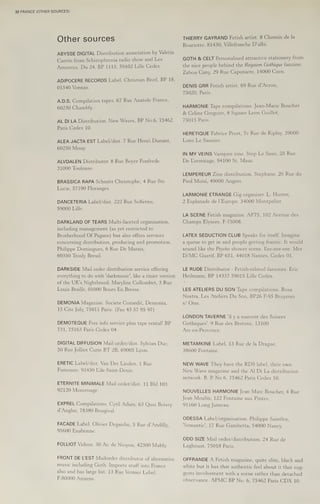 32 FRANCE (OTHER SOURCES)
Other sources
ABYSSE DIGITAL Distribution association by Valeria
Cantin from Schizophrenia radio show and Les
Amoreux. Du 24, BP 1115, 59102 Lille Cedex.
ADIPOCERE RECORDS Label. Christian Bivel, BP 18,
01540 Vonnas.
A.D.S. Compilation tapes. 67 Rue Anatole France,
60230 Chambly.
AL DILA Distribution. New Waves, BP No.6, 75462
Paris Cedex 10.
ALEA JACTA EST Label/dist. 7 Rue Henri Dunant,
60250 Mouy.
ALVDALEN Distributor. 8 Rue Boyer Fonfrede,
31000 Toulouse.
BRASSICA RAPA Schmitt Christophe, 4 Rue Ste
Lucie, 57190 Floranges.
DANCETERIA Label/dist. 222 Rue Solferno,
59000 Lille.
DARKLAND OF TEARS Multi-faceted organisation,
including management (as yet restricted to
Brotherhood Of Pagans) but also offers services
concerning distribution, producing and promotion.
Philippe Domingues, 6 Rue De Marais,
60350 Trosly Breuil.
DARKSIDE Mail order distribution service offering
everything to do with 'darkmusic’, like a tinier version
of the UK's Nightbreed. Maryline Collombet, 3 Rue
Louis Braille, 01000 Bours En Bresse.
DEMONIA Magazine. Societe Comedit, Demonia,
15 Cite Joly, 75011 Paris. (Fax 43 57 95 97)
DEMOTEQUE Free info service plus tape rental! BP
731, 75163 Paris Cedex 04.
DIGITAL DIFFUSION Mail order/dist. Sylvian Duc,
50 Rue Jolliot Curie BT 2B, 69005 Lyon.
ERETIC Label/dist. Van Der Linden, 1 Rue
Fumouze, 93450 Lile-Saint-Denis.
ETERNITE MINIMALE Mail order/dist. 11 Bld 103,
92120 Montrouge.
EXPREL Compilations. Cyril Adam, 63 Quai Boissy
d’Anglas, 78380 Bougival.
FACADE Label. Olivier Degardin, 5 Rue d’Andilly,
95600 Eaubonne.
FOLLIOT Videos. 30 Av. de Nioyon, 42300 Mably.
FRONT DE LEST Mailorder distributor of alternative
music including Goth. Imports stuff into France
also and has large list. 13 Rue Vernier Lebel,
F-80000 Amiens.
THIERRY GAYRAND Fetish artist. 8Chemin de la
Bouriotte, 81430, Villefranche D’albi.
GOTH & CELT Personalised attractive stationery from
the nice people behind the Requiem Gothique fanzine.
Zabou Cany, 29 Rue Caponiere, 14000 Caen.
DENIS GRR Fetish artist. 69 Rue d’Avron,
75020, Paris.
HARMONIE Tape compilations. Jean-Marie Boucher
& Celine Gregoire, 8 Square Leon Guillot,
(> Olseanise
HERETIQUE Fabrice Prost, 7c Rue de Riplay, 39000
Lons Le Saunier.
IN MY VEINS Vampire zine. Step Le Saux, 25 Rue
De Lermitage, 94100 St, Maur.
LEMPEREUR Zine distribution. Stephane, 26 Rue du
Pied Moisi, 49000 Angers.
LARMONIE ETRANGE Gig organiser. L. Huster,
2 Esplanade de l'Europe, 34000 Montpelier.
LA SCENE Fetish magazine. AF75, 102 Avenue des
Champs Elysees. F-75008.
LATEX SEDUCTION CLUB Speaks for itself. Imagine
a queue to get in and people getting frantic. It would
sound like the Psycho shower scene. Eee-eee-eee. Mrs
D/MC Guerif, BP 651, 44018 Nantes, Cedex 01.
LE RUDE Distributor - Fetish-related fanzines. Eric
Heilmann, BP 14337 59015 Lille Cedex.
LES ATELIERS DU SON Tape compilations. Rosa
Nostra, Les Ateliers Du Son, BP26 F-95 Bruyeres
s/ Oise.
LONDON TAVERNE 'il y a souvent des Soirees
Gothiques'. 9 Rue des Bretons, 13100
Aix-en-Provence.
METAMKINE Label. 13 Rue de la Drague,
38600 Fontaine.
NEW WAVE They have the RDS label, their own
New Wave magazine and the Al Di La distribution
network. B, P No 6, 75462 Paris Cedex 10.
NOUVELLES HARMONIE Jean Mare Boucher, 4 Rue
Jean Moulin, 122 Fontaine aux Pintes,
91160 Long Jumeau.
ODESSA Label/organisation. Philippe Saintlos,
‘Semantic’, 17 Rue Gambetta, 54000 Nancy.
ODD SIZE Mail order/distribution. 24 Rue de
Laghouat, 75018 Paris.
OFFRANDE A Fetish magazine, quite slim, black and
white but it has that authentic feel about it that sug-
gests involvement with a scene rather than detached
observance. APMC BP No. 6, 75462 Paris CDX 10.
 