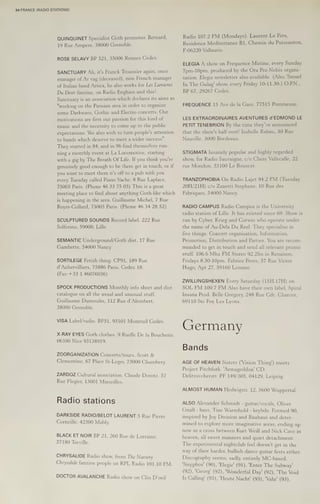 34 FRANCE (RADIO STATIONS)
QUINQUINET Specialist Goth promoter. Bernard,
19 Rue Ampere, 38000 Grenoble.
ROSE SELAVY BP 521, 35006 Rennes Cedex.
SANCTUARY Ah, it's Franck Troussier again, once
manager of Ar vag (deceased), now French manager
of Italian band Artica, he also works for Les Lumieres
Du Desir fanzine, on Radio Enghien and this!
Sanctuary is an association which declares its aims as
"working on the Parisian area in order to organize
some Darkwave, Gothic and Electro concerts. Our
motivations are first our passion for this kind of
music and the necessity to come up to the public
expectations. We also wish to turn people's attention
to bands which deserve to meet a wider success".
They started in 84, and in 96 find themselves run-
ning a monthly event at La Locomotive, starting
with a gig by The Breath Of Life. If you think you're
genuinely good enough to be there get in touch, or if
you want to meet them it's off to a pub with you
every Tuesday called Piano Vache, 8 Rue Laplace,
75005 Paris. (Phone 46 33 75 03) This is a great
meeting place to find about anything Goth-like which
is happening in the area. Guillaume Michel, 7 Rue
Royer-Collard, 75005 Paris. (Phone 46 34 28 52)
SCULPTURED SOUNDS Record label. 222 Rue
Solferino, 59000, Lille.
SEMANTIC Underground/Goth dist. 17 Rue
Gambette, 54000 Nancy.
SORTILEGE Fetish thing. CP91, 189 Rue
d’Aubervilliers, 75886 Paris, Cedex 18.
(Fax:+33 1 46076036)
SPOCK PRODUCTIONS Monthly info sheet and dist
catalogue on all the usual and unusual stuff.
Guillaume Dumoulin, 112 Rue d’Alembert,
38000 Grenoble.
VISA Label/radio. BP51, 93101 Montruil Cedex.
X-RAY EYES Goth clothes. 9 Ruelle De la Boucherie,
06300 Nice 93138919.
ZOORGANIZATION Concerts/tours. Scott &
Clementine, 67 Place St-Leger, 73000 Chambery.
ZARDOZ Cultural association. Claude Dorote, 57
Rue Flegier, 13001 Marseilles.
Radio stations
DARKSIDE RADIO/BELOT LAURENT 5 Rue Pierre
Corneille, 42300 Mably.
BLACK ET NOIR BP 21, 260 Rue de Lorraine,
57180 Terville.
CHRYSALIDE Radio show, from The Nursery
Chrysalide fanzine people on RPL Radio 101,10 FM.
DOCTOR AVALANCHE Radio show on Clin D’oeil
Radio 107.2 FM (Mondays). Laurent Le Fers,
Residence Mediterranee B1, Chemin du Puissanton,
F-06220 Vallauris.
ELEGIA A show on Frequence Mutine, every Sunday
7pm-10pm, produced by the Ora Pro Nobis organi-
sation. Elegia newsletter also available. (Also 'Smurf
In The Gulag' show, every Friday KO=ALIL,3K0),)) (UPIN.,
BP 67, 29267 Cedex.
FREQUENCE 15 Ave de la Gare, 77515 Pommeuse.
LES EXTRAORDINAIRES AVENTURES d’EDMOND LE
PETIT TENEBRION By the time they’ve announced
that the show's half over! Isabelle Rabau, 50 Rue
Nauville, 3000 Bordeaux.
STIGMATA Insanely popular and highly regarded
show, for Radio Sauvaigne, c/o Claire Vallecalle, 22
rue Mondon, 33100 Le Bouscat.
TRANZOPHOBIA On Radio Lajet 94.2 FM (Tuesday
20H/21H) c/o Zanetti Stephane, 10 Rue des
Fabriques, 54000 Nancy.
RADIO CAMPUS Radio Campus 1s the University
radio station of Lille. It has existed since 69. Show is
run by Cyber, Krieg and Corwin who operate under
the name of Au-Dela Du Reel. They specialise in
five things: Concert organisation, Information,
Promotion, Distribution and Parties. You are recom-
mended to get in touch and send all relevant promo
stuff. 106.6 Mhz FM Stereo 92.2fm in Renaison,
Fridays 8.30-10pm. Fabrice Perex, 57 Rue Victor
Hugo, Apt 27, 59160 Lomme.
ZWILLINGSHEXEN Every Saturday (15H.17H) on
SOL FM 100.7 FM Also have their own label, Spiral
Insana Prod. Belle Gregory, 248 Rue Cdt. Charcot,
69110 Ste Foy Les Lyons.
Germany
Bands
AGE OF HEAVEN Sisters ('Vision Thing’) meets
Project Pitchfork. 'Armageddon' CD.
Delitzsvcherstr. PF 149/305, 04129, Leipzig.
ALMOST HUMAN Hedwigstr. 12, 5600 Wuppertal.
ALSO Alexander Schmidt - guitar/vocals, Oliver
Gnab - bass, Tine Warmhold - keybds. Formed 90,
inspired by Joy Division and Bauhaus and deter-
mined to explore more imaginative areas, ending up
now as a cross between Kurt Weill and Nick Cave in
heaven, all sweet manners and quiet detachment.
The experimental nightclub feel doesn't get in the
way of their harder, bullish dance guitar fests either.
Discography seems, sadly, entirely MC-based.
'Sisyphos' (90), 'Elegie' (91), ‘Enter The Subway’
(92), 'Georg' (92), 'Wonderful Day' (92), "The Void
Is Calling! (93), 'Heute Nacht' (93), 'Vahr' (93),
 
