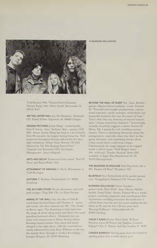 'Cold Rooms' (94), 'Vincent Price's Favourite
Torture Songs’ (96). Oliver GnaB, MetzstraBe 72,
24116, Kiel.
AM TAG UNTER NOLL Joy Div/Banshees. 'Endstadt'
CD, Daniel Ferber, Eigeistein 29, 50668 Cologne.
ANGINA PECTORIS Joelen Ming - vocals/keybds,
Shay FE Astray - bass, Anthony Abzu - guitars, Cliff
Hill - drums. Joelen Ming: has been in a lot of bands
from 84 onwards, the longest lasting being this. Well
respected throughout Europe and notable for their
light turbulence. Debut 'Anno Domini' CD (92)
followed by 'On The Burning Funeral Pyre'
‘Anguish! and 'Insomnia' CDs. Nyctalopia
Management - since collapsed.
ARTS AND DECAY Traditional Goth sound. "Trail Of
Tears' and 'Razor-Blade' CDs.
ATTAINMENT OF NIRVANA O. Koch, Monrepostr. 3,
7120 Bissingen.
AUTOMN T. Buchner, Flaschenhofst 11, 90402
Nurnberg.
THE AUTUMN STONE Decent alternative rock with
goth twinges. 'Frog Talk' CD. c/o Dion Fortune.
AWAKE AT THE WALL Very nice duo of Dirk R. -
vocals/bass/keybds/drums and Thorben S$. - guitar
and vocals, who have released one MC, "The Awake'
on Beton tapes. The drumming 1s fairly basic but
the songs all shunt along nicely and there's the usual
grandiose keyboard effects . Ultimately here are
some cool comparisons to Danse Society, before
Rawlings turned tubular. Very sweet and power-
charged in the right places, with the vocal delivery
clearly influenced by early Rozz Williams in the way
the melody flows through it. Gorkon Recordings,
Luruper Haupstr. 59, 22547 Hamburg.
GERMANY (BANDS) 35
41 BURNING DOLLHOUSE
BEYOND THE WALL OF SLEEP Yuc - bass, Benden -
guitars, Martin Schwartzenberg - vocals. Formed
92. "Powerful and straight arrangements, concep-
tional contrasts, catchy melodies, melancholic and
despairful moments but also the aspect of hope."
That's what they say, boasting of musical tension
and a "unique mysterious character." Interestingly,
virtually everybody suggests a slower Sisters Of
Mercy. Me, I plump for evil, twinkling nursery
rhymes. There is something disarming about the
arrangements, especially when they don't let the
guitar dominate, and something sinister about
a bass sound which could stun a hippo.
Unfortunately the singer appears to be trapped
inside a roll of carpet. 'Dark Elegies’ demo
(94 - sold out), 'Psychic Burnout! demo (95)
available. 5. Jugel, Elsa-Brandstrom-Str 35,
52134 Herzogenrath.
THE BLESSING IN DISGUISE Dark Pop-Goth, like a
90's Theatre Of Hate? 'Morphius' CD.
BLUEFIELD Nice TechnoGoth of the gentler persua-
sion. ‘Struggling In Darkness' CD. Dossier label.
BURNING DOLLHOUSE Dotieter Stuckert -
guitar/vocals, Peter Weil - bass, Chrissy Afolder -
keybds, Frank Fickel - drums. Formed 90 as a studio
project, involving computers and contributions flow-
ing between travelling musicians the world over, it
settled down over the next few years, making the live
debut in 92, and the first CD two years later,
‘Burning Dollhouse’. OdenwaldstraBe 58,
64853 Otzberg.
CALVA Y NADA Electro Wave Goth. 'E] Peste
Perverso Lieva Mi Peluca' and 'Ipalpita, Corazon,
Palpita!’ CDs. C. Warter, Auf Den Sceffeln 27, 4630.
CANCER BARRACK Moving away from their brackish
opening phase into a cooler electro pool.
 