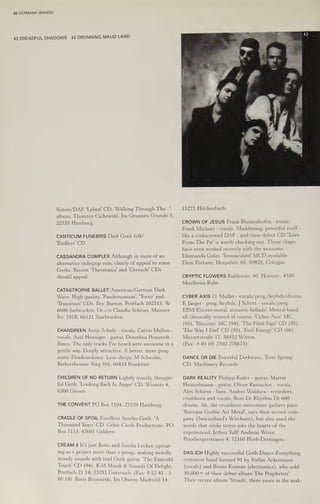 36 GERMANY (BANDS)
42 DREADFUL SHADOWS 43 DRONNING MAUD LAND
Sisters/DAE 'Leben' CD, 'Walking Through The...’
album. Thorsten Cichowski, Im Grunnen Grunde 5,
22555 Hamburg.
CANTICUM FUNEBRIS Dark Goth folk!
'Endless' CD.
CASSANDRA COMPLEX Although in more of an
alternative indiepop vein, clearly of appeal to some
Goths. Recent 'Theomania' and 'Grenade' CDs
should appeal.
CATASTROPHE BALLET American/German Dark
Wave. High quality. Pandemonium’, 'Torso' and
Transition’ CDs. Eric Burton, Postfach 102515, W
6600 Sarbrucken. Or c/o Claudia Schroer, Mainzer
Str. 191B, 66121 Saarbrucken.
CHANDREEN Antje Schulz - vocals, Catrin Mallon -
vocals, Axel Henniger - guitar, Dorothea Honstedt -
flutes. The only tracks I've heard were awesome in a
gentle way. Deeply attractive. A better, more prag-
matic Deadcandance. Less sleepy. M Schwalm,
Berkersheimer Weg 105, 60433 Frankfurt.
CHILDREN OF NO RETURN Lightly moody, thought-
ful Goth. 'Looking Back In Anger' CD. Wienstr 4,
6300 Giesen.
THE CONVENT PO Box 1104, 27729 Hamburg.
CRADLE OF SPOIL Excellent Syntho-Goth. 'A
Thousand Years’ CD. Celtic Circle Productions, PO
Box 7113, 47601 Geldern.
CREAM 8 It's just Boris and Sascha Lecher, operat-
ing as a project more than a group, making weirdly
moody sounds with trad Goth guitar. 'The Emerald
Touch' CD (94). K-M Musik & Sounds Of Delight,
Postfach 21 14, 33251 Gutersich. (Fax: 0 52 41 -3
66 19). Boris Brosowski, Im Oberen Markteld 14,
15271 Hilchenbach.
CROWN OF JESUS Frank Blumenhofen - music,
Frank Michatz - vocals. Maddening, powerful stuff -
like a corkscrewed DAF - and their debut CD "Tales
From The Pit' is worth checking out. These chaps
have even worked recently with the awesome
Diamanda Galas. Immaculate’ MCD available.
Dion Fortune, Hospelstr. 66, 50825, Cologne.
CRYPTIC FLOWERS Kuhlenstr. 40, Hornstr., 4330
Muelheim-Ruhr.
CYBER AXIS O. Muller - vocals/prog./keybds/drums,
K Jaeger - prog./keybds, J Schott - vocals/prog.
EBM/Electro-metal, acoustic ballads! Mental band,
all classically trained of course. 'Cyber Axis' MC
(93), ‘Illusions' MC (94), 'The Final Sign' CD (95),
'The Way I Feel' CD (95), 'Fool Energy' CD (96).
MozartstraBe 17, 58452 Witten.
(Fax: +49 (0) 2302-276673)
DANCE OR DIE Powerful Darkwave. 'Ever Spring'
‘CD. Machinery Records.
DARK REALITY Philipp Kailer - guitar, Martin
Heinzelmann - guitar, Oliver Ramacher - vocals,
Alex Schiem - bass, Andres Waldura - recorders,
crumhorn and vocals, Boss Dr Rhythm Dr 600 -
drums. Ah, the crumhorn movement gathers pace.
‘Baroque Gothic Art Metal’, says their record com-
pany (Switzerland's Witchunt), but also used the
words that strike terror into the hearts of the
experienced. Jethro Tull! Andreas Weiss,
Priorbergerstrasse 4, 72160 Horb-Dettingen.
DAS ICH Highly successful Goth-Dance-Everything
crossover band formed 91 by Stefan Ackermann
(vocals) and Bruno Kramm (electronics), who sold
30,000+ of their debut album 'Die Propheten’.
Their recent album 'Straub', three years in the mak-
 