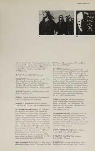 GERMANY (BANDS) 37
ing, only cements their widening reputation. Perfect
for anyone with a taste for the maudlin and melodra-
matic. 'Stigma' and 'Sataniche Verse’ MCDs also
available. Danse Macabre, Luitpoldplatz 18,
95444 Bayreuth.
DE FACTO Postfach 1162, 3550 Marburg.
DEINE LAKAIEN Alexander Velianovy - vocals, Ernst
Horn - keybds/production. Respected
Darkwave/Techno. 'Forest Enter Exit', 'Dark Star
Tour Live’ CDs and ‘Mind Machine’ MCD.
Gymnastic Records, Dianastrasse 1, 80538 Munich.
DELIRIUM Atmospheric and dungeonesque mood
music. ‘Stone Tower’ CD.
DEMONIX Devious dancing from Gitane Demone,
Marc Ickx, of Fetish scene. Hyperium.
DERRIERE LE MIRIOR Deadcandance/Banshees.
'Deep' CD. SPV, PO Box 1124, 76276 Rheinstetten.
DESTROYKA/BLIND PASSENGERS Nik P. - keybds/
backing vocals, Marc Range - prog./keybds and
Rayner Schirner - vocals/machines. In existence
since 91, and currently being seen as a very promis-
ing pop thing indeed, and yet their musical heart 1s
still dark. They call it cyberpop, so it's catchy and
soft, but there is a link and not merely a transitory
one. I couldn't work out if the band or album were
called either Destroyka or Blind Passengers as the
layout just gave nothing away. They use part of the
money they earn at gigs to sponsor a 44,000 sqm
piece of rainforest in a South American nature
reserve extension. Goths with a conscience! Halfa
dozen lovingly lurid t-shirts available. PO Box 0023,
15824 Blankenfelde. (Fax: 030-784 87 68)
DIARY OF DREAMS TechnoGoth/Cold Wave, similar
to a psychotic Danse Society. 'Cholymelian' and 'End
Off Flowers’ CDs - side project of Adrian Hates
from Garden Of Delight.
DIE FORM Philippe Fiochot - concept/prog./
lyrics/sampling/vocals and Elaine P. - vocals/'special
assistance’ /live acting. Well, a weird one and no
mistake with a past stretching so far back I can bare-
ly see, from initial tape experiments in 77. First
vinyl in 79 and a release of some sort virtually every
year from the late '80's onwards, the most recent |
have details of being "The Visionary Garden' which
apparently came accompanied with a book. Cool! A
unit ripe for multi-media interventions, or so they
claim. Obviously based on electronic compositions,
they drift hazily between the obscure and the obvi-
ous, in a delectable, winsome way. Hyperium,
PO Box 910127, 90259 Nurnberg.
DREADFUL SHADOWS Well respected noxious
bunch creating impact, coming on strong like
Rosetta on steroids. CDs 'Estrangement' (94),
"Homeless' (95). Silvio Kohler, Schwedter Str 80,
10437 Berlin. Or K-M Musik.
(Fax: 0 52 41 - 3 66 19)
DRONNING MAUD LAND Another epic band, who
do everything in fantastic style, just like Corpus
Delicti. Gloomy Neffs comparisons have long since
been discarded as they gyrate along without the
pomposity of most uppity German bands. Heavenly,
really. 'Aphorism', and 'Maelstrom! CDs, plus the
‘Alteration’ MCD. Glasnost.
DROWN FOR RESURRECTION Syntho Darkwave.
‘Another Failed! Legend' CD. Glasnost.
THE DUST OF BASEMENT Mild Darkwave.
'Regress' MCD. Glasnost.
E-CRAFT Guido Henning - vocals/drums, Mario
Bernhardt - keybds/vocals and Enrico Wassilick -
 
