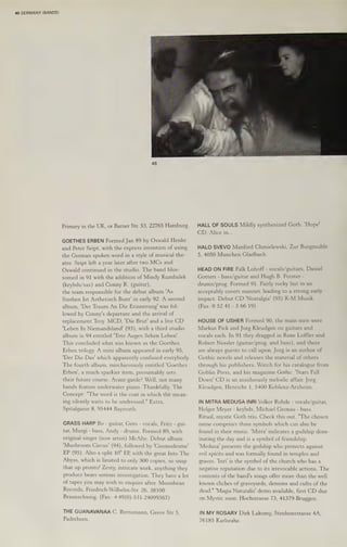 40 GERMANY (BANDS)
48
Primary in the UK, or Barner Str. 53, 22765 Hamburg.
GOETHES ERBEN Formed Jan 89 by Oswald Henke
and Peter Seipt, with the express intention of using
the German spoken word in a style of musical the-
atre. Seipt left a year later after two MCs and
Oswald continued in the studio. The band blos-
somed in 91 with the addition of Mindy Kumbalek
(keybds/sax) and Conny R. (guitar),
the team responsible for the debut album 'As
Sterben Ist Asthetisch Bunt' in early 92. A second
album, 'Der Traum An Die Erinnerung' was fol-
lowed by Conny's departure and the arrival of
replacement Troy. MCD, 'Die Brut' and a live CD
"Leben In Niemandsland' (93), with a third studio
album in 94 entitled "Tote Augen Sehen Leben’.
This concluded what was known as the Goethes
Erben trilogy. A mini album appeared in early 95,
"Der Die Das' which apparently confused everybody.
The fourth album, mischievously entitled 'Goethes
Erben', a much sparkier item, presumably sets
their future course. Avant-garde? Well, not many
bands feature underwater piano. Thankfully. The
Concept: "The word is the coat in which the mean-
ing silently waits to be undressed." Extra,
Spitalgasse 8, 95444 Bayreuth.
GRASS HARP Bo - guitar, Gero - vocals, Fritz - gui-
tar, Murgi - bass, Andy - drums. Formed 89, with
original singer (now artist) McAlte. Debut album
'Mushroom Circus! (94), followed by 'Cosmodrome'
EP (95). Also a split 10" EP, with the great Into The
Abyss, which is limited to only 300 copies, so snap
that up pronto! Zesty, intricate work, anything they
produce bears serious investigation. They have a lot
of tapes you may wish to enquire after. Moonbean
Records, Friedrich-Wilhelm-Str. 26, 38100
Braunschweig. (Fax: +49(0)-531-24099367)
THE GUANAVANAA C. Bernsmann, Greve Str 5,
Padreborn.
HALL OF SOULS Mildly synthesized Goth. 'Hope'
EDP Alice sins.
HALO SVEVO Manfred Chmielewski, Zur Burgmuhle
5, 4050 Munchen Gladbach.
HEAD ON FIRE Falk Lohoff -vocals/guitars, Daniel
Gottert - bass/guitar and Hugh B. Forster -
drums/prog. Formed 91. Fairly rocky but in’an
acceptably covert manner, leading to a strong early
impact. Debut CD 'Nostalgia’ (95) K-M Musik.
(Fax: 0 52 41 - 3 66 19)
HOUSE OF USHER Formed 90, the main men were
Markus Pick and Jorg Kleudgen on guitars and
vocals each. In 91 they dragged in Rene Loffler and
Robert Nessler (guitar/prog. and bass), and there
are always guests to call upon. Jorg is an author of
Gothic novels and releases the material of others
through his publishers. Watch for his catalogue from
Goblin Press, and his magazine Gothic. ‘Stars Fall
Down' CD is an assiduously melodic affair. Jorg
Kleudgen, Henricht 1, 5400 Koblenz-Arzheim.
IN MITRA MEDUSA INRI Volker Rohde - vocals/guitar,
Holger Meyer - keybds, Michael Gronau - bass.
Ritual, mystic Goth trio. Check this out. "The chosen
name comprises three symbols which can also be
found in their music. ‘Mitra’ indicates a godship dom-
inating the day and is a symbol of friendship.
"'Medusa' presents the godship who protects against
evil spirits and was formally found in temples and
graves, 'Inri' is the symbol of the church who has a
negative reputation due to its irrevocable actions. The
contents of the band's songs offer more than the well
known cliches of graveyards, demons and cults of the
dead." "Magia Naturalis' demo available, first CD due
on Mystic soon. Hochstrasse 73, 41379 Bruggen.
IN MY ROSARY Dirk Lakomy, Stenbenstrasse 4A,
76185 Karlsrahe.
 