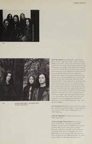 50
zi
2
=
2
Lu
=
(2,
fe
<x
2)
tes
ep)
fe)
=
O
a8
oO
48 GOETHES ERBEN 49 GRASS HARP
50 INTO THE ABYSS
GERMANY (BANDS) 41
INTO THE ABYSS Janis Kalifatidis - guitar/vocals,
Kostas Tzeras - bass, Jens Geller - drums, new boy
Markus Wymetalik - guitar. One of the most impor-
tant bands in this book. Three Greek students based
in Germany get together in 87 and they're still with
us now. Not only do they invest their music with the
correct dosage of style and passion but they also do
the amazing Fight Amnesia fanzine, which now
includes their regular band-related newsletter Fiery
Serpent. Lots of demos available, but it wasn't until
93 they hit CD with 'Martyrium' and in 95, "The
Feathered Snake'. These people have the proper atti-
tude and they avoid any ruts. You should respect
them totally. Their reputation is growing all round
the world and that's because of the quality but also
because of the way they have applied themselves to
reaching out for contact, a lesson for all other bands.
Collectors will need to be swift to track down the
10" 'Dragon Snake’ (split with Grass Harp) and the
7", 'La Souer D'Icare'. Best of all, they aren't just
‘important’, they're enjoyable. Janis Kalifatidis,
Heinheimer Str. 4A, 64289 Darmstadt. (Fax: +49
(0) 6151-74908)
LA FLOA MALDITA Darkwave electronics from mem-
bers of Das Ich and Placebo Effect. A fine combina-
tion. 'Sorciere’” CD, Codex sl Barfusserstr. 27,
35037 Marburg.
LORE OF ASMODAY R. Seibert, Wittmannstr. 28,
64285 Darmstadt.
LOVE IS COLDER THAN DEATH Susann Porter -
vocals, Andy Porter - drums/prog. and Maik
Hartung - keybds/prog. A wonderful thing, formed
in 89 by Maik, Susann (then of the surname
Heinrich), Ralf Donis (vocals) and Sven Mertens
on keybds. Their first 12" emerged in 91 where
Ralf's influence was strongest but with their first
CDs, "Teignmouth' and 'Mental Traveller’ the influ-
ences of Maik won through. Soft and smooth.
 