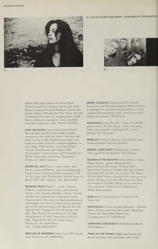 42 GERMANY (BANDS)
Miffed, Ralf (now vocalist with Think About
Mutation) and Sven departed, and in came Andy
Porter, formerly of Rose Of Avalanche, and he and
Susann married. Following the CDs 'Oxeia' (94) and
‘Spellbound! (95) there's no stopping them. Oddly,
there’s a Mexican compilation, 'Auter', available
somewhere. Hyperium. (Fax +49 911 9337744)
LOVE LIKE BLOOD Gunnar Eysel, Joxx Schmid
Peter Buchele and Yorck. Formed 88, recently
rumoured to have split but haven't. Nor have
t+
hey
made it as big as they should because they're bla-
tantly accessible Goth with a medium emphasis on
rock. 'Flags Of Revolution’, 'An Irony Of Fate’,
‘Sinister Dawn/Ecstasy' and 'Odysee' CDs.
‘Demimonde’, 'Stormy Visions! and 'Flood Of Love'
MCDs. Early single around too, 'Doomsday'.
PO Box 31, 73062 Unhingen.
MADRE DEL VIZIO Fulvio - vocals, Lilith - bass,
Janusz - guitar, GODKrist - guitar/sampling/prog.
Pretty obvious Christian Death comparisons. CD -
In The Crypt' (93), 'Dio Dio Dio! (94/95). 'Feast Of
Blood' MCD (95). Apollyon, (Fax: 0561-41601)
MARQUEE MOON Nigel D. - vocals, Christian
Schlussel - guitar, Jorg Groening - guitar, Reiner
Mewitz - bass, Matthias Hackbeil -
mid-80's and obviously one of the better known
drums. Formed
German bands. The early years found problematical
relationships with their first label, so bad the band
split in 90, only reforming in 93. 'Beyond The Pale'
Mini LP (85), ‘Strangers In The Monkeybiz' LP
(86), 'Here Today & Gone Tomorrow! 12" (86),
"Flying Rocket! 12" (87), 'Future Patrol’ LP/CD
(89), ‘Angst & War' CD (93). Dark Entries,
Késener Str. 10, 14199 Berlin.
(Fax: +49 (0) 30-825 86 27)
MERLONS OF NEHEMIAH Ethno-Goth. EFA distrib-
ution, Forsterstr. 4-5, 10999 Berlin.
51 LOVE IS COLDER THAN DEATH 52 MURDER AT THE REGISTRY
MERRY THOUGHTS 'Milennium! CD, 'Second
Generation! and 'The Pale Empress’ MCDs obvious-
ly highlight the primetime Sisters influence, which
explains their popularity. Again, they haven't split,
despite the rumours. SPV Records.
MOONCHILD Susan d'Lavollo - vocals, Uwe Holler -
guitars/e-bow, Toni De Santis - vocals, bass/prog.
Hard, clear early 80's sounding Goth. ‘Lunatic
Dreams’ CD. Nycatopia.
MORGUE Orchestral, gloomy, ultra-classical dance
Goth mishmash. Subtronic Records.
MORTAL CONSTRAINT Darkwave par excellence.
'The Legend Of Deformation’ CD. Glasnost.
MURDER AT THE REGISTRY Stefan Erhorn - drums,
Holger Erhorn - guitars, Martin Krause -
euitar/vocals/keybds/organ, Thomas Stach -
bass/vocals. Uneasy to classify other than interest-
ing. Formed 91 and their recent, first CD, 'Always
On The Brink' features the work that made up sever-
al tape offerings, from 93 to 95, which only leaves
the 'Soaked To The Skin' demos, if you ever find
those anywhere. Thomas Stach, Rebenring 2,
38106, Braunschweig.
NADA Darker than Darkwave! 'Celmetra' CD.
Target dist.
NIGHTINGALE All the standard influences - Mission,
Sisters, Rosetta and some Metal parts. 'Breathing
Shadow' CD. Black Mark Production,
Luxemburgerstr. 31, 13353 Berlin.
OPERATING STRATEGIES WilhelmblumstraBe 45,
30451 Hanover.
PANIC ON THE TITANIC Highly rated doom and
gloom merchants with electronic heart. 'Gold,
 