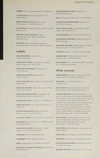 LOMMEL Furniture. Hochstadenstr 27, 50674 Koln.
LOVE & FLASH Clothes. ZentralstraBe 13-17,
31785 Hameln.
S&M SOURCE BOOK Exactly what it says.
Holstenstrasse 5, 24534 Neumunster.
SCHLAGZEILEN Magazine. Postbox 306 352 D-2000
Hamburg 36.
WALTER'S LEDER BOUTIQUE Clothes.
Reichenbachstr. 40a, (Ecke Frauenhofestr)
8000 Munchen 5.
THE WITCH Videos. Filmproduktion Dietze,
Department M-1E, Kirchberg 1, 94513 Schonberg.
Labels
ANACHRONISMS Bittenfelder Str. 5,
71640 Ludwigsburg.
APOCALYPTIC VISION Alex Storm, Ahornweg 19,
64807 Dieburg. (Fax: 6071/5737)
APPOLYON RECORDINGS Altenbaunaer. 27,
D-34134 Kassel.
ARCHANGEL RECORDS Postfach 1441,
51592 Morsbach.
CTHULU RECORDS R Kasseckert, Im Haselbusch 56,
47447 Moers.
CONCRETE RECORDS Andreas Reissnauer, PO Box
1421, 77845 Achern
DANSE MACABRE RECORDS Luitpoldplatz 18,
95444 Bayreuth. (Fax: 49-921 12 23 0)
DRAGNET RECORDS Aureliusstr. 1-3, 52064 Achen.
DRONE RECORDS Stefan Knappe, Fasanenstr. 11,
26789 Leer.
FOUNDATION RECORDS Stephan Thiemann,
Mousonstrasse 12, 60316 Frankfurt.
FUN FUND VIERZIG Haupstr. 49, 2411 Sandesneben.
GLASNOST Glockengiesserwall 17, 20095 Hamburg.
(Fax 0410-7685726)
GYMNASTIC RECORDS Dianastrasse.1, 80538
Munich. (Fax: +49 (89) 29161491)
HYPERIUM PO Box 100 561, 8560 Lauf.
HYPNOBEAT PO Box 100 561, 8560 Lauf.
INZKZ Ludwigshohstrare 58, 6100, Darmstadt.
KM -MUSIK & SOUNDS OF DELIGHT Postfach 2114,
33251 Gutersloh.
GERMANY (OTHER SOURCES) 49
MUSIC RESEARCH GMBH Norksdata Str 3,
61352 Bad Homburg.
NBU Olaf Seider, Bert-Brecht-Str. 46, 55128 Mainz.
PROGRESSIVE ENTERTAINMENT Eichweier 13,
51515 Kurten-Weiden.
SCOUT PRODUCTIONS Susterfeldstr 61, 52072
Aachen. (Fax: 0241/877473)
SPIRIT RECORDS Marienstr. 40, 76137 Karlsruhe.
STRANGEWAYS RECORDS GroBe Johannisstr. 15,
20457 Hamburg.
SUBTRONIC RECORDS WeiBenburgerstr. 8, 44135
Dortmund, (Fax: ++49 231 52 67 86)
VENDETTA Ulrichstr. 14, 7340 Geislingen-Steige.
WEISSER BERST Waldschmidstr. 17, 60316
Frankfurt. (Fax ++49-69-451418)
ZOTH OMMOG Music Research GmbH, Norsk-Data-
Str. 3, 61352 Bad Homburg.
Other sources
ARBEAT-MEDIA Radio show. Headquarters, Ottic,
Westerwaldstr. 35, 53489 Sinzig-Westum.
ARCHEGON Gunter Schroth, Regerstr.
6, DOUAT Milkunav,,
ART KONKRET Excellent mailorder firm. Alexis
Weimer, Haupstrabe 28, 69231 Rauenberg.
ARTWARE RECORDS Describe themselves as "sup-
pliers of extreme cultures in music and printmedia"
but it isn't that severe, as one of their recent releases
is the Die Form book, The Visionary Garden, by
Philippe Fichot, an art/photo book of images which
have, admittedly, attracted the eagle eye of the
police before. He uses positively bizarre - blasphe-
mous - images of women. This book contains 99
of them, Limited edition of 1,000. Taunustr 63b,
65183 Wiesbaden. (Fax: +49 (0) 611 59654)
BETON TAPES Excellent tape distribution service
from that man again, with titles already past the
hundred mark. Alexander Pohle, Luruper
Haupstrabe 59, 22547 Hamburg.
CELTIC CIRCLE Alfred Kaenders, Grunewaldstr. 38,
47608 Geldern.
DARK STAR Grobe Johannistr. 15, 20457 Hamburg.
DEATHWISH Ulrichgstr. 14, 7340 Geislingen/Steige.
DION FORTUNE RECORDS Mari Reimann, Feldstr.
72, 51371 Leverkusen.
DRAGNET RECORDS Collectors shop. This is what
 
