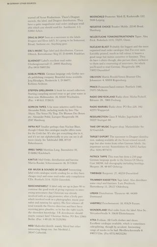 50 GERMANY (OTHER SOURCES)
started off Scout Productions. There's Dragnet
records, the label, and Dragnet distribution. They
have a quite magnificent mail order catalogue avail-
able which you should send for, Aureliusstr. 1-3,
52064 Achen.
DRAG & DROP Seen as a successor to the labels
Dragnet and Elves (eh?). It’s going to be Industrial,
Ritual, Ambient etc. Anything goes.
EBU's MUSIC Tape label and distribution. Carsten
Olbrich, Bottonhorner Weg 37, D-60489, Frankfurt.
GLASNOST Label's excellent mail order.
Glockengiesserwall 17, 20095 Hamburg.
(Fax 0410-7685726)
GOBLIN PRESS. German language only Gothic nov-
els publishing company. Beautiful items available.
Jorg Kleudgen, Henkericht 1, D-56077,
Koblenz-Arzheim.
STEFFEN GRELLMANN A book for record collectors.
Starting compiling second issue so get your wants in
there now. Hellmundstr. 16, 65183 Wiesbaden.
(Fax: +49 611 372613)
GORKON TAPES A far more selective outfit from
Alexander Pohle, including works by Into The
Abyss, The Venus Fly Trap, Die Blumen Des Bosen
etc. Alexander Pohle, Luruper HaupstraBe 59,
2547 Hamburg.
INFRA ROT Smaller perhaps than Nuclear Blast,
though I think this catalogue maybe offers more
for the Goth fan. It's also got everything else in it,
and it's set out alphabetically so you can see it all
more clearly. Im Tafelmahd 38B, 87727
Babenhausen.
IRRES TAPES Matthias Lang, Barendelstr 35,
D-66862 Kindsbach.
KAKTUS Mail Order, distribution and fanzine.
Martin Roeder, Schiessmauestr 36, D-72810.
KM -MUSIK & SOUNDS OF DELIGHT Interesting
label with catalogue worth sending for as they have
cheapo vinyl and some mail-order only compilation
CDs. Postfach 2114, 33251 Gutersloh.
MASCHINENWELT A label only set up in June 95 to
continue the good work of giving exposure to inter-
esting newcomers that Christian was already
involved with as a gig promoter, after a lively past
which involved work as a photographer, music jour-
nalist and running his agency. His first releases all
tend towards the Electro direction and have been
receiving press plaudits, so he has the right touch,
the shrewdest knowledge. UK distributors should
maybe contact him? Christian Weber, PO Box 12061
Berlin. (Fax: +49 (0) 30 7529290)
MDD Mailorder/distrib. mainly Metal but other
interesting things too. Am Meelfeld 2,
38547 Calberlah.
MOONCHILD Promoter. Werk II, KochstraBe 132,
7030 Leipzig.
NEGATIVE CHOICE Braaker Muhle, 22145 Braak,
Hamburg.
NEUZEITLICHE TONKONSTRUKTIONEN Tapes. Alex
Frick, Podstfach 1131, 73277, Owen.
NUCLEAR BLAST Probably the biggest and the most
organised mail order catalogue that I've ever seen.
Lavishly printed, much in full colour, it boasts a
good range but minus cassettes or fanzines. They
do have t-shirts though, also picture discs, exclusive
to them and a smattering of interviews, for which
you'll need to read German. Haupstrafe 109,
73072 Dusseldorf.
OBLIVION Martin Pesold/Simon Brunner Gbr,
Johannistr. 4, 93059 Regensburg.
PRACS Promoter/band contact. Postfach 1160,
79371 Mulheim.
RADIO DREYECKLAND Radio show. Micha Frohoff,
Bifonstr. 39 , 7800 Freiburg.
RADIO MARABU Radio show. PO Box 220, 342-
42373 Wuppertal.
RESSURECTION Claus P. Muller, Jagerhalde 57,
70327 Stuttgart 60.
TAKE OFF MUSIC Import shop. Marienfelder Str.
52 Guetsloh.,
TARGET EXPORT The successor to Dragnet distribu-
tion, making available all the Scout-related record-
ings but also items from other German labels. An
important service. Susterfeldstr 61, 52072 Aachen.
(Fax: 0241/877473)
PATRICK TAPPE This man has done a 210 page
German language guide to the Sisters Of Mercy.
Cost 50DM, full discography including bootlegs.
Haupstr. 38, 48 607 Ochtrup.
TIMEBASE Burgerstr. 27, 40219 Dusseldorf.
TRUMMER KASSETTEN Tape label. Also distribute
some vinyl and fanzines. Lutz Pruditsch,
Hartenkamp 11, 26127 Oldenburg.
URBAN Distribution. Thranestr 40, 44309
Dortmund.
VAMPIREZ Froschenseestr. 10, 87629 Fussen.
WONDERLAND Mail order from the label Alice In...
WetzalrerStraBe 9, 35630 Ehrinshausen.
XTRA Fashion. All Goth clothes and shoes.
Excellent catalogue available, which is sometimes
sidesphtting, though by accident. Interesting
range of masks to be had. Herdbruckerstrafe 8,
89073 Ulm. (Fax 0731/6023226)
 