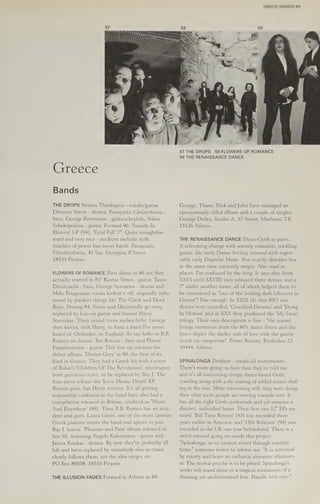 GREECE (BANDS) 51
(sreece
Bands
THE DROPS Stratos Theologitis - vocals/guitar,
Dimitris Stevis - drums, Panayiotis Christoforou -
bass, George Komninos - guitars/keybds, Nikos
Sebekopolous - guitar. Formed 90. 'Suicide In
Heaven! LP (94), 'Fatal Fall' 7". Quite straightfor-
ward and very nice - medium melodic with
touches of power but never harsh. Panayiotis
Chridstoforou, 45 Vas. Georgiou B’Street
18534 Piraeus.
FLOWERS OF ROMANCE First demo in 86 yet they
actually started in 81! Kostas Venos - guitar, Tasos
Dimitriadis - bass, George Venizelos - drums and
Mike Pougounas vocals kicked it off, originally influ-
enced by punkier things like The Clash and Dead
Boys. During 84, Venos and Dimutriadis go away,
replaced by Lao on guitar and bassist Harry
Stavrakas. Their sound turns melancholic. George
then leaves, with Harry, to form a band I've never
heard of, Orthodox, in England. So say hello to B.B.
Romeo on drums, Teo Botinis - bass and Platon
Papadimitriou - guitar. This line up releases the
debut album, ‘Dorian Grey’ in 90, the first of its
kind in Greece. They had a Greek hit with a cover
of Bolan's 'Children Of The Revolution’, whereupon
both guitarists leave, to be replaced by Bay J. The
four piece release the 'Love Means Death’ EP,
Botinis goes, but Harry returns. It's all getting
impossibly confused as the band have also had a
compilation released in Britain, credited as "Music
And Elsewhere' (88). Then B.B. Romeo has an acci-
dent and goes. Laura Ginni, one of the most famous
Greek pianists meets the band and agrees to join.
Bay J. leaves. ‘Pleasure and Pain’ album released in
late 93, featuring Angelo Kakouratos - guitar and
James Koukas - drums. By now they've probably all
left and been replaced by somebody else as chaos
clearly follows them, yet the idea surges on.
PO Box 80508, 18510 Piraeus.
THE ILLUSION FADES Formed in Athens in 89.
57 THE DROPS 58 FLOWERS OF ROMANCE
59 THE RENAISSANCE DANCE
George, Thans, Nick and John have managed an
eponymously titled album and a couple of singles.
George Dedes, Studio A, 37 Street, Marbussi TK.
15126 Athens.
THE RENAISSANCE DANCE Disco-Goth in parts.
A refreshing change with warmly romantic, trickling
guitar, like early Danse Society crossed with regret-
tably early Depeche Mode. Not exactly desolate but
at the same time curiously empty. Also mad in
places. I'm confused by the biog. It says that from
XXVI until XXVIII they released three demos and a
7" under another name, all of which helped them to
be considered as "one of the leading dark leftovers in
Greece"! Fair enough. In XXIX (Is that 89?) two
demos were recorded, 'Crucified Dreams' and 'Dying
In Motion' and in XXX they produced the 'My Swan'
trilogy. Their own description is fine - "the sound
brings memories from the 80's dance floors and the
lyrics depict the darker side of love with the gentle
touch on vampirism". Pierre Bizarre, Evalkidou 23,
10444, Athens.
SPINALONGA Drablow - vocals/all instruments.
There's more going on here than they've told me -
and it's all interesting creepy dance-based Goth,
crawling along with a sly coating of added noises chaf-
ing at the mix. More interesting still, they were doing
then what most people are moving towards now. It
has all the right Goth credentials and yet remains a
distinct, individual beast. Their first two 12" EPs are
weird. 'Bid Time Return’ (93) was recorded three
years earlier in America, and '13th Relation’ (94) was
recorded in the UK one year beforehand. There is a
weird turmoil going on inside this project.
"Spinalonga, or its creator, exists through constric-
tions," someone writes to inform me. "It is activated
by misery and bears no cathartic elements whatsoev-
er. The mortal psyche is to be pitied. Spinalonga's
works will stand alone as a tragical monument of a
draining yet undetermined loss. Handle with care."
 