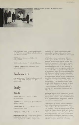 ¥
2
Se
BS
a
=
%
sar
66 ARTICA
what else is there to say? More details available in
the UK Fanzine section. Merciless Predator, Heves
3360, Baross G Ut 10/A.
TROTTEL Label/distribution. PO Box 873
Budapest 1463.
VIRUS Excellent fanzine. PF 1206, 1245 Budapest.
STRAIGHT EDGE Fanzine. Vizler Tibor, Gyor,
Sarkerekiu, 29. 9019.
Indonesia
STEPHEN ANTHONY Very possibly Indonesia's only
Goth band. JL. BDN I/20, Cilandak - Jakarta
Selatan 12430.
Italy
Bands
ADVENA AVIS Marco Carpiceci, Via Arbia,
40 - 00199 Roma.
AFOBIA Emiliano Bonafede, Via Quirino Majorana
140, 00152 Roma.
ALIEN MARTYR Heaven's Gate Prod, P Terramare 5,
43040 Vicofertile, Parma.
ANDROMEDA COMPLEX Heaven's Gate Prod.
ARKHAM ASYLUM Marc - vocals/guitars, Roberta -
keybds, Silvia - bass, Giovanni - guitar, Ricky -
drums. Signed to the wonderful Energeia label.
ITALY (BANDS) 55
64 ARTIST: ISTVAN KOLONICS 65 PRINCESS SPIDER
Started late 91, a hybrid of early, quality Goth
sounds offset by diligent indie touches. Marco
Fontolan, Via Mazzini 17, 31059 Zetro Branco (TV).
ARTICA Alberto Casti - vocals/guitar, Gabriele
Serafini - guitar, Michele Mariela - bass, Massimo
Bonavita - keybds, Stefano Marcon - drums. Very
dramatic at times, yet in a tight, realistic manner,
as though they want things dense. Formed 89, and
although it took two years for their first demo to
become available, people are beginning to take them
very seriously. When you get a band who willingly
get involved with things you know there's something
right about them and they're the sort to establish
links with other bands. They don't sit at home sulk-
ing and pretending that one day they will wake up as
Rock Gods. "We didn't choose Dark & Gothic," they
say. "We found ourselves in it, as a child in his
mother's womb." They've melted together all the
credible, edible elements of the past and are slowly
crawling forward with dignity. 'Marea' (92) and
"Dahlia! demos (94), and the essential 'Ombra E
Luce’ CD (95). Alberto Casti, Via Merulana, 183,
00185 - Roma.
ATARAXIA Francesca Nicoli - vocals/drum machine,
Vittorio Vandelli - acoustic, synth guitars, Giovanni
Pagliari - piano, keybds. A truly beautiful band creat-
ed to, "bring a moment of rare beauty in this world
where nightmares are too many".
Further quotes are in order: "We are grown up lis-
tening and absorbing what the wave scene before
and the dark one after offered in those faraway years.
This happened 13 years ago, perhaps more, and here
nothing has changed. I mean, people have changed,
but the records listened to and bought are the same.
It's quite possible that Italy is, like its always been, a
quite conservative land where new suggestions and
of course new sources of musical inspiration are not
welcomed easily and this is quite astonishing.
 