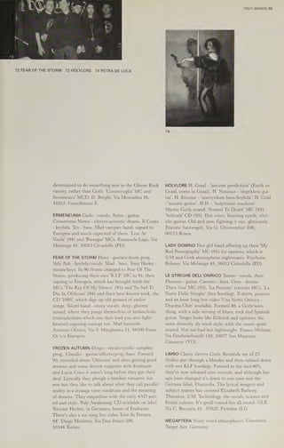 72 FEAR OF THE STORM 73 HOLYLORE 74 PETRA DE LUCA
determined to do something new in the Gloom Rock
variety, rather than Goth. 'Controvoglia' MC and
Scomunica' MCD. D. Borghi, Via Moscadini 16,
41013, Castelfranco E.
ERMENEUMA Carlo - vocals, Atrox - guitar,
Crisantemo Nemo - electro-acoustic drums, I] Conte
- keybds, Tex - bass. Mad vampire band, signed to
Energeia and much expected of them. 'Live At
Vinile' (94) and 'Presagio' MCs. Emanuele Lago, Via
Melaniga 43, 35013 Cittadella (PD).
FEAR OF THE STORM Hoax - guitars/drum prog.,
Valy Ash - keybds/vocals, Mad - bass, Tony Harlot -
vocals/keys. In 90 Storm changed to Fear Of The
Storm, producing their own 'R.I.P' MC in 91, then
signing to Energeia, which has brought forth the
MCs 'The Key Of My Silence’ (93) and 'So Sad To
Die In Oblivion' (94) and their best-known work, the
CD '1995', which digs up old ground of earlier
songs. Weird band - stony vocals, deep, gloomy
sound, where they purge themselves of melancholic
contradictions which can then lead you into light-
hearted capering outings too, Mad bastards.
Antonio Olivieri, Via S. Margherita 11, 94100 Enna.
Or c/o Energeia.
FROZEN AUTUMN Diego - vocals/synth/ sampler/
prog., Claudio - guitar/effects/prog./bass. Formed
93, recorded demo 'Oblivion' and after getting good
reviews and some decent supports with Endraum
and Lucie Cries it wasn't long before they got their
deal. Lyrically they plough a familiar romantic fur-
row but they like to talk about what they call parallel
reality in a strange time condition and the meaning
of dreams. They empathise with the early 4AD peri-
od and style. 'Pale Awakening’ CD available on label
Weisser Herbst, in Germany, home of Endraum.
There's also a six song live video 'Live In Ferrara,
94'. Diego Merletto, Via Don Bosco 106,
10144 Torino.
ITALY (BANDS) 59
HOLYLORE H. Graal - ‘ancient prediction’ (Earth to
Graal, come in Graal), H. Noxious - 'depthless gui-
tar', H. Etienne - 'martyrdom bass/keybds', H. Cold
- 'ascetic guitar’, H.H. - 'holytronic machine’.
Mystic Goth sound. 'Stoned To Death’ MC (93).
'Sefiroth' CD (95). Hot voice, freezing synth, vitri-
olic guitar. Old and new, fighting it out, gloriously.
Etienne Santangeli, Via G. Chiovendair 106,
00173 Roma.
LADY DOMINO Five girl band offering up their 'My
Red Pornography’ MC (95) for openers, which is
S/M and Goth atmospheric nightmares. Psychotic
Release, Via Melaniga 43, 36013 Cittadella (PD).
LE STREGHE DELL'ONIRICO Tuono - vocals, Atos
Flemma - guitar, Caronte - bass, Orso - drums.
"Dura Visa! MC (93), 'La Pozione! (rarities MC), 'La
Notte Delle Streghe' (live bootleg). T-shirts, posters,
and an hour long live video 'Una Notte Onirica -
Dracma Club! available. Formed 88, a Goth/wave
thing, with a side serving of blues, rock and Spanish
guitar. Singer looks like Eldritch and operates the
same drowsily sly vocal style, with the music quite
muted. Not too bad but lightweight. Franco Molinar,
Via Fatebenefratelli 110, 10077 San Maurizio-
Canavese (TO).
LIMBO Classy electro-Goth. Reminds me of 23
Skidoo put through a blender and then rubbed down
with wet KLF bootlegs. Formed in the mid-80's,
they've now released nine records, and although line-
ups have changed it's down to one man and the
German label, Discordia. The lyrical imagery and
subject matter has covered Elizabeth Bathory,
Thanatos, 8/M, Technology, the occult, science and
Fetish culture. It's gruff-voiced fun all round. GLB,
Via C. Beccaria 10., 57025, Piombin (LI).
MEGAPTERA Noisy weird atmospheres. Cinematic.
Target dist, Germany.
 