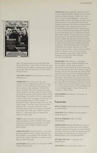 Marble Moon
TRIMESTRALE
Dl ANOMALIE «
ANNO! N.1 AUTUNNO 1994
(91), 'The Vision And The Voice' CD (94), 'My
Shout' MCD (95), 'Night Of Pan' CD (96). By their
standards the past eighteen months must have been
exhausting. Massimo Mantovani, CP 333, 40100
Bologna Centro.
THE OTHER VOICES Sick synth band. Via Torino 17,
96100 Syracusa.
TOMBSTONE This is Emanuele Lago, alias
Crisantemo Nero. Nightmarish stuff, from a band
which is in fact the drummer of Ermeneuma. "We
"and don't like
them very much". They have released the frankly
horrific (which is the whole idea) CD ‘Gothic Land'
on Death Factory, the sweetly titled offshoot of Cold
Meat Industry. It's horrible. All of it...quite magnifi-
have no photos," they apologise,
cently so. Vile is only an anagram of evil anyway, he
mused, stupidly. Five other MCs available - 'A
Cascade Of Tears’, "This Necrologue Of Love’, 'The
Terror Garden’, 'Feel The Gothic Land! and 'Silva
Obscura’. He has another side project going,
Immortal Agony which is even noisier, even harder,
even darker. (For God's sake... WHY?!) Psychotic
Release, c/o Emanuele Lago, Via Melaniga 43,
35013 Gittadella (PD).
TREES Six piece formed 94 and inspired by
American Indians and Wim Wenders! This makes
them play a strange form of perfectly acceptable
Indie Goth. Paolo d'Addio, Via Metastasio 63,
80125 Napoll.
UNDER THE ROSE Cristiano Manetti - vocals, Moi -
bass/prog./keybds, David - guitars. More post Joy
Div rumblings, responsible for 'The Window' ('92)
and 'Is This A Way?’ ('94) MCs. C. Manetti, Via G.
Pavini 2, 56127, Pisa (PI).
VIDI AQUAM Nikita C. Panza, Via Venezia 10, 20093
Cologno Monzese (MI).
ITALY (FANZINES) 61
VOTIVA LUX Giulio Sangirardi - guitar/e-bow/nois-
es/bass, Gabriele Bufalini - keybds, bass,prog./drum
machines, Andrea Cavanai - credited with voices
and, er...voices!, Stefano Pigliapoco - lead guitar,
Andrea Sbaffi - drums. Their music has grace mixed
with its grandeur, and a beautifully loose energy,
instantly captivating. The words are weirdly mature
and imaginative, the sounds ooze style. Since
forming in December 88 this band, which started
as a trio, has had 14 lineup changes but thankfully
I'm not doing family trees. It would be an orchard.
Only Giulio remains. It took a year to face an audi-
ence and wasn't until early 91 that the first demo
became available but that sense of time has clearly
given them a step ahead of most bands in the quali-
ty stakes because this stuff is totally striking and
sumptuous. 'Visioni’ MC followed two demos and
established them in Italy. They have an a CD's
worth of material ready to release now but no label,
which is a disgrace as they are one of the best
bands operating in Italy today. Giulio 'Peacock'
Sangirardi, Via Turati 69, 40134, Bologna.
(Fax: 00 39 51 6447237)
WASTELAND Stefano Pistone - vocals/guitar,
Fabrizio Filippi - guitars, Daniele Tartaglia - bass,
Vittorio Vallero - keybds, Marcio Luciano -
drums. They would certainly like it known they did
not take their name from the best Mission song, but
formed in Turin at the end of 90. Two demos, 'Dark
Age' (92) and Litanies In Time Of Plague! (94), fol-
lowed by limited edition demo CD 'Days Of The
Apocalypse’. Should have a new album out by now.
Very well regarded all round. Strongly influenced by
the original British Goth bands, they also love both
the medieval period and the Romantic poets. In fact
two of their songs are poems by Poe and Shelley put
to music! Chirpy buggers. Stefano Pistone, Via
Clemente 1, 10143 Torino.
WELTSCHMERZ Ezio Prandini - Via Catone, 21 -
20158 Milano.
Fanzines
BATTY'S TEARS Emanuela Zini, Corso Sempoione
83, 20149 Milano.
CATALEPTIC Fabio Gagliano, Viale Portogallo 8,
03100, Frosinone.
KELTIC & PRIMORDIA CISB C.P. 10944,
20124 Milano.
MARBLE MOON Formerly Dusk Memories and enor-
mous, bursting at the seams with some excellent
interviews, occasional retrospectives and a landslide
of reviews, from those awfully nice Energeia people.
All in Italian. Davide Morgera, Via Manzoni 9,
80019 Qualiano (NA). (Fax 081-8181903)
MIT LIEBE UND TOD C. so Porta Po, 147,
44100 Ferrarra.
NEO GOTHIC Born in June 93 to celebrate the
 
