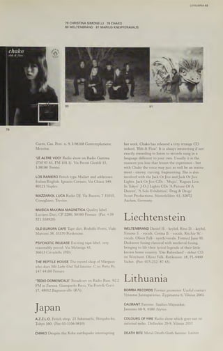 LITHUANIA 63
78 CHRISTINA SIMONELLI 79 CHAKO
80 WELTENBRAND 81 MARIUS KNEIPFERAVAUS
chako
ebb & flow
Curro, Cas. Post. n. 9, I-98168 Contemplazione, her work, Chako has released a very strange CD
Messina. indeed, 'Ebb & Flow’. It is always interesting if not
exactly rewarding to listen to records sung in a
‘LE ALTRE VOCI' Radio show on Radio Gamma language different to your own. Usually it is the
(FM 97.65, FM 101.1). Via Pecori Giraldi 15, nuances you lose that lessen the experience - but
I-38100 Trento. with Chako the voice may just as well be an instru-
ment - sinewy, curving, fragmenting. She is also
LOS RANIERO Fetish type Mailart and addresses. involved with the Jack Or Jive and Jack Or Jive
Italian/English. Ignazio Corsaro, Via Chiaia 149, Lights. Jack Or Jive CDs - 'Mujio', 'Kagura Live
80121 Naples. In Tokyo’. J-O-J Lights CDs 'A Picture OfA
Dancer’, 'A Solo Exhibition’. Drag & Drop/
MAZZARIOL LUCA Radio DJ. Via Buozzi, 7 31015, Scout Productions, Stisterfeldstr. 61, 52072
Conegliano, Treviso. Aachen, Germany.
MUSICA MAXIMA MAGNETICA Quality label.
Luciano Dari, CP 2280, 50100 Firenze. (Fax +39
571 558920) Liechtenstein
OLD EUROPA CAFE Tape dist. Rodolfo Protti, Viale WELTENBRAND Daniel H. - keybd, Rino D. - keybd,
Marconi 38, 33170 Pordenone. Simone S. - vocals, Corina B. - vocals, Ritchie W. -
vocals, Oliver Falk - synth/vocals. Formed June 95.
PSYCHOTIC RELEASE Exciting tape label, very Darkwave fusing classical with medieval fusing,
reasonably priced. Via Melaniga 43, bringing to life their lyrical legends of their little
36013 Cittadella (PD). known home country. 'Das Rabenland' - debut CD,
on Witchunt. Oliver Falk, Ratikonstr. 18, FL-9490
THE REPTILE HOUSE The record shop of Margaux Vaduz. (Fax: 075-232- 87 43).
who does Mit Liebe Und Tod fanzine. C.so Porta Po,
147 44100 Ferrara.
¢ a7
'TEDIO DOMENICALE' Broadcast on Radio Base, 92.2 Lithuania
FM in Faenza. Giampaolo Ricci, Via Fratelli Cervi
17, 48012 Bagnacavallo (RA). BOMBA RECORDS Former promoter. Useful contact.
Vytautas Juozapavicius, Zygimantu 6, Vilnius 2001.
CALMANT Fanzine. Saulius-Majauskas,
Jap an Jaunimo 60-9, 4580 Alytus.
A.Z.Z.L.O. Fetish shop. 21 Sakamachi, Shinjuku-ku, COLOURS OF FIRE Radio show which g
Tokyo 160. (Fax 03-3356-9810) national radio, Didlaukio 20-9, Vilnius 2057.
oes out on
CHAKO Despite the Kobe earthquake interrupting DEATH BITE Metal-Death-Goth fanzine. Laimis
 