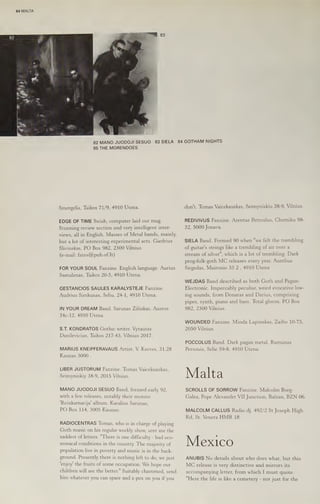 64 MALTA
82 MANO JUODOJI SESUO 83 SIELA
85 THE MORENDOES
Smergelis, Taikos 71/9, 4910 Utena.
EDGE OF TIME Swish, computer laid out mag.
Stunning review section and very intelligent inter-
views, all in English. Masses of Metal bands, mainly,
but a lot of interesting experimental acts. Giedrius
Slivinskas, PO Box 982, 2300 Vilnius.
(e-mail: fates@pub.of.It)
FOR YOUR SOUL Fanzine. English language. Aurius
Samulenas, Taikos 20-5, 4910 Utena.
GESTANCIOS SAULES KARALYSTEJE Fanzine.
Audrius Simkunas, Seliu, 24-1, 4910 Utena.
IN YOUR DREAM Band. Sarunas Zilinkas, Ausros
34c-12, 4910 Utena.
S.T. KONDRATOS Gothic writer. Vytautas
Danilevicius, Taikos 217-43, Vilnius 2017.
MARIUS KNEIPFERAVAUS Artist. V. Kreves, 31.28
Kaunas 3000 .
LIBER JUSTORUM Fanzine. Tomas Vaicekauskas,
Seimyniskiy 38-9, 2015 Vilnius.
MANO JUODOJI SESUO Band, formed early 92,
with a few releases, notably their morose
'Reinkarnacija' album. Karalius Sarunas,
PO Box 114, 3005 Kaunas.
RADIOCENTRAS ‘Tomas, who is in charge of playing
Goth music on his regular weekly show, sent me the
saddest of letters. "There is one difficulty - bad eco-
nomical conditions in the country. The majority of
population live in poverty and music is in the back-
ground, Presently there is nothing left to do, we just
‘enjoy the fruits of some occupation. We hope our
children will see the better." Suitably chastened, send
him whatever you can spare and a pox on you if you
84 GOTHAM NIGHTS
don't. Tomas Vaicekauskas, Seimyniskiu 38-9, Vilnius.
REDIVIVUS Fanzine. Arentas Petroslus, Chemiku 98-
32, 5000 Jonava.
SIELA Band. Formed 90 when "we felt the trembling
of guitar's strings like a trembling of air over a
stream of silver", which is a lot of trembling. Dark
prog-folk-goth MC releases every year. Aurelius
Sirgedas, Maironio 33 2 , 4910 Utena
WEJDAS Band described as both Goth and Pagan-
Electronic. Impeccably peculiar, weird evocative low-
ing sounds, from Donatas and Darius, comprising
pipes, synth, piano and bass. Total gloom. PO Box
982, 2300 Vilnius.
WOUNDED Fanzine. Minda Lapinskas, Zaibo 10-75,
2050 Vilnius.
POCCOLUS Band. Dark pagan metal. Ramunas
Personis, Selie 59-8, 4910 Utena.
Malta
SCROLLS OF SORROW Fanzine. Malcolm Borg-
Galea, Pope Alexander VII Junction, Balzan, BZN 06.
MALCOLM CALLUS Radio dj. 492/2 St Joseph High
Rd, St. Venera HMR 18.
Mexico
ANUBIS No details about who does what, but this
MC release is very distinctive and mirrors its
accompanying letter, from which I must quote.
"Here the life is like a cemetery - not just for the
 