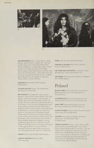 66 POLAND
87
THE MORENDOES Osten - vocals, Olsson - guitar,
Jossang - guitar, Steinsto - keybds, Eie - bass and
weirdest name in this book. Formed Feb 91 by
Olsson and Barkved, contributing a track to a local
sampler in 93, under the name of The Wake.
Discovering two other bands already used this name
they chose The Morendoes, a name taken from clas-
sical music terminology. Noisily quixotic, rumbling
entity. Should have a new album out night now.
Tommy Olsson, Alsvik, 4120 Tau.
NAERVAER Band. PO Box 7037 Vestheine,
4628 Kr.sand.
OLD MAN WILLOW Fanzine. The Hendersons,
Jembanevn 71a, 3716 Skien.
RED HARVEST Cato Bekkevold - drums, Jimmy
Bergsten - guitar/vocals, Thomas Brandt - bass, Ketil
Eggum - guitar, Lars Sorensen - synth/samples. A
booklet comes with their "The Maztur Nation’ CD,
entitled, The story ofaband born to fail. Formed 89, out
of the ashes of some prog-metal (frightening!) experi-
ment, rushing into Industrial-Goth. Within days
they'd done their 'Occultica' demo, followed by anoth-
er, 'Psychotica', and then straight on to what they
refer to as "the aptly titled 'Nomindsland' album".
"There's Beauty In The Purity Of Sadness! followed,
as they started touring abroad, notably Germany and
Switzerland, where even though people call them a
Swans/Nephilim hybrid they managed to end up
headlining a thrash festival. A video for the track
‘Wounds! off 'Beauty' got them banned on Norwegian
tv. They appear down, but not out. Remixes
rumoured in the next stage of their strained exis-
tence. Moonfish Cult Lab, Sagun 23, N-0458 Oslo.
RESPECT Fetish mag. PB 1089 7002 TR Helm.
SHADOW DANCERS Band. Box 3040,
1702 Sarpsborg.
TATRA Label. Box 96, 1450 Nesoddtangen.
THEATRE OF TRAGEDY Band. Hein F Hansen,
Tiurv 13, 4042 H-fjord.
THE THIRD AND THE MORTAL A mournful, rockier
All About Eve. 'Tears Laid In Earth' CD.
UFO NORGE UFO mag. Mentz Kaarbo, Strandgaten
221, N-5004, Bergen.
Poland
BLACK FLAMES Label, radio show and promoter.
Radoslaw Kasprszak, Os Orla Bialego 53/12,
6A-25A Poznan.
CLOSTERKELLER Band turning Metal after early
Banshees spell. Lustrzana 20, 01-350 Warszawa.
DARK ZONE Fanzine/label. Janusz Grzeczny,
Konstytucji 3 Maja 20/4, 48-100 Glubezyce.
ELDRICH PALMER I dread to think. Krzysztof Sadza,
Napoleonska 25A, 06-500 Mlawa.
ESOTERIC Zine written in English. Miroslawa
Mackiewicz, UL Wybickiego 13B/5,
PL-81842 Sopot.
FADING COLOURS De Coy - vocals, Tytus de Ville -
guitars/keybds, Leszek Raakowski - bass, Pawel
Novak - drums. Responsible for two CDs - 'Lie' and
‘Black Horse’. Comparisons made between The
Mission and 10,000 Maniacs had me diving for
cover - unnecessarily so, because it's ravishing stuff,
textured and haunting. Krzysztof Rakowski, ul.
Garncarska 31/4, Boleslawiec. Or Dion Fortune,
Germany. (Fax: 0221-54 28 30)
 