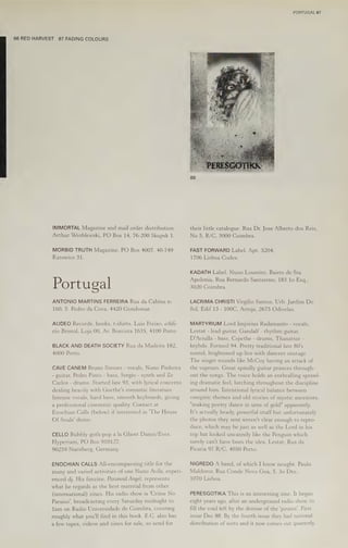 86 RED HARVEST 87 FADING COLOURS
IMMORTAL Magazine and mail order distribution.
Arthur Wroblewski, PO Box 14, 76-200 Skupsk 1.
MORBID TRUTH Magazine. PO Box 4007, 40-749
Katowice 31.
Portugal
ANTONIO MARTINS FERREIRA Rua da Cabina n-
160, S. Pedro da Cova, 4420 Gondomar.
AUDEO Records, books, t-shirts. Luis Freixo, edifi-
cio Bristol, Loja 00, Av. Boavista 1635, 4100 Porto.
BLACK AND DEATH SOCIETY Rua da Madeira 182,
4000 Porto.
CAVE CANEM Bruno Simoes - vocals, Nuno Pinheira
- guitar, Pedro Pinto - bass, Sergio - synth and Ze
Carlos - drums. Started late 93, with lyrical concerns
dealing heavily with Goethe's romantic literature.
Intense vocals, hard bass, smooth keyboards, giving
a professional cinematic quality. Contact at
Enochian Calls (below) if interested in 'The House
Of Souls' demo.
CELLO Bubbly goth-pop a la Ghost Dance/Eves.
Hyperium, PO Box 910127,
90259 Nurnberg, Germany.
ENOCHIAN CALLS All-encompassing title for the
many and varied activities of one Nuno Avila, experi-
enced dj. His fanzine, Paranoid Angel, represents
what he regards as the best material from other
(international) zines. His radio show is 'Crime No
Paraiso’, broadcasting every Saturday midnight to
lam on Radio Universidade de Coimbra, covering
roughly what you'll find in this book. E.C. also has
a few tapes, videos and zines for sale, so send for
PORTUGAL 67
their little catalogue. Rua Dr. Jose Alberto dos Reis,
No 5, R/C, 3000 Coimbra.
FAST FORWARD Label. Apt. 5204,
1706 Lisboa Codex.
KADATH Label. Nuno Loureiro, Bairro de Sta.
Apolonia, Rua Bernardo Santareno, 183 lo Esq.,
3020 Coimbra.
LACRIMA CHRISTI Virgilio Santos, Urb. Jardim Do
Sol, Edif 13 - 100C, Arroja, 2675 Odivelas.
MARTYRIUM Lord Impirius Radamanto - vocals,
Lestat - lead guitar, Gandalf -rhythm guitar,
D'Aviulla - bass, Csjwthe - drums, Thanattor -
keybds. Formed 94. Pretty traditional late 80's
sound, brightened up live with dancers onstage.
The singer sounds like McCoy having an attack of
the vapours. Great spindly guitar prances through-
out the songs. The voice holds an enthralling sprawl-
ing dramatic feel, lurching throughout the discipline
around him. Intentional lyrical balance between
vampiric themes and old stories of mystic ancestors,
"making poetry dance in urns of gold" apparently.
It's actually heady, powerful stuff but unfortunately
the photos they sent weren't clear enough to repro-
duce, which may be just as well as the Lord in his
top hat looked uncannily like the Penguin which
surely can't have been the idea. Lestat, Rua da
Picaria 97 R/C, 4050 Porto.
NIGREDO A band, of which I know nought. Paulo
Maldoror, Rua Conde Nova Goa, 5, 30 Dto.,
1070 Lisboa.
PERESGOTIKA This is an interesting zine. It began
eight years ago, after an underground radio show, to
fill the void left by the demise of the ‘pirates’. First
issue Dec 88. By the fourth issue they had national
distribution of sorts and it now comes out quarterly.
 