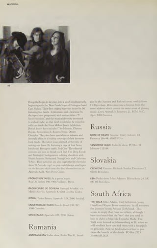 68 ROMANIA
Peresgotika began to develop, into a label simultaneously,
beginning with the 'Bem Fundo' tape of Portugese band
Caes Vadios. Their first original tape was issued in 90,
featuring two bands - Daltomnics and...Ataraxia! So
the tapes have progressed, with various titles - t
Secret Sessions’, and the musical diversity increased
to include indie, so that Goth would also be mixed in
with rare tracks by Nova Mob or Jane's Addiction.
British bands have included The Mission, Chateau
Royale, Restoration II, Rosetta Stone, Dream
Disciples. They also have special metal releases and
naturally there is a healthy coverage of their favourite
local bands. The latest issue planned at the time of
writing was Issue 26, featuring a tape of four Swiss
bands and Portugese outfit, Sad Cow, The editorial
contents are now so broad you'll find The Deep Eynde
and Midnight Configuration rubbing shoulders with
Skunk Anansie, Biohazard, Young Gods and Catherine
Wheel. Their activities are also supported by the radio
show 'O Arco do cego', so you could always send tapes
via the fanzine which may also find themselves on air.
Apartado 5221, 4021 Porto Codex.
PROMOTION TAPES At a guess, tapes.
Rua Do Jardim 598, 4405 Valdares, Porto.
RADIO CLUBE DO COVILHA Port ugal Rebelde, c.o
Marco Aurelio, Apartado 8, 6203 Covilha Codex.
RITUAL Pedro Brinca, Apartado 328, 2900 Setubal.
UNIVERSIDADE RADIO Rua do Brasil 199, RC,
3000 Coimbra.
SPH/EXTASIS Apartado 223, 2780 Oeiras.
Romania
ANTOFAGASTA Radio show, Radio ‘Top 91, broad-
cast in the Suceava and Radauti areas, weekly from
11.30pm-6am. Doru also runs a fanzine from the
same address which covers the same areas of gloomy
music. Doru Atomel, S. Isopescu 21, BI.M, Sc.C,
Ap.4, 5800 Suceava.
Russia
GORE OF DEATH Fanzine. Valery Sidoroy, UI.
Parkovya 18a-44, 450073 Uta.
TANGERINE WAVE Radio/tv show. PO Box 38
Moscow 113184.
Slovakia
CREWZINE Fanzine. Richard Gurtler, Druzicova 2,
82102 Bratislava.
EBM Radio show. Miro Adamoy, Hlavacikova 24, SK-
841 05 Bratislava.
south Africa
THE WALK Mike Adams, Carl Serfontein, Jenny
Hazell and Wayne Twine constitute, by all accounts,
the ‘premier’ South African Goth band. This
seems to imply that there are others, although I
have also heard that the 'best' that you tend to
hear in clubs is bilge like Depeche Mode. The
Walk were formed in Johannesburg in 91, when we
still wouldn't have touched them with a bargepole
on principle. Now we find ourselves free to give
them the benefit of the doubt. PO Box 2775,
Northcliff 2115.
 