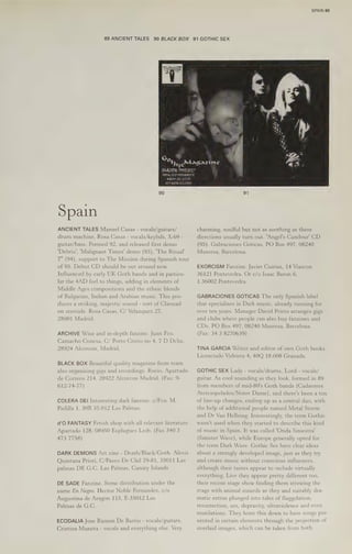 89 ANCIENT TALES 90 BLACK BOX
hye’
Spain
ANCIENT TALES Manuel Casas - vocals/guitars/
drum machine, Rosa Casas - vocals/keybds, X-69 -
guitar/bass. Formed 92, and released first demo
‘Debris’, 'Malignant Times' demo (93), 'The Ritual!
7" (94), support to The Mission during Spanish tour
of 95. Debut CD should be out around now.
Influenced by early UK Goth bands and in particu-
lar the 4AD feel to things, adding in elements of
Middle Ages compositions and the ethnic blends
of Bulgarian, Indian and Arabian music. This pro-
duces a striking, majestic sound - sort of Clannad
on steroids. Rosa Casas, C/ Velazquez 27,
28001 Madrid.
ARCHIVE Wise and in-depth fanzine. Juan Fco.
Camacho Conesa, C/ Porto Cristo no 4, 7 D Dcha,
28924 Alcorcon, Madrid.
BLACK BOX Beautiful quality magazine from team
also organising gigs and recordings, Rocio, Apartado
de Correos 214, 28922 Alcorcon Madrid. (Fax: 9-
612-74-77)
COLERA DEI Interesting dark fanzine. c/Fco. M.
Padilla 1, 30B 35.012 Las Palmas.
d'O FANTASY Fetish shop with all relevant literature.
Apartado 128, 08950 Esplugues Liob. (Fax 340 3
473 7758)
DARK DEMONS Art zine - Death/Black/Goth. Alexis
Quintana Priori, C/Paseo De Chil 79-81, 35011 Las
palmas DE G.C. Las Palmas, Canary Islands
DE SADE Fanzine. Some distribution under the
name En Negro. Hector Noble Fernandez, c/o
Augustina de Aragon 115, E-35012 Las
Palmas de G.C.
ECODALIA Jose Ramon De Barrio - vocals/guitars,
Cristina Muneta - vocals and everything else. Very
SPAIN 69
91 GOTHIC SEX
Magazine
91
charming, soulful but not as soothing as these
directions usually turn out. ‘Angel's Candour' CD
(95). Gabraciones Goticas, PO Box 497, 08240
Manresa, Barcelona.
EXORCISM Fanzine. Javier Cuirias, 14 Viascon
36121 Pontevedra. Or c/o Isaac Baron 6,
1.36002 Pontevedra.
GABRACIONES GOTICAS The only Spanish label
that specialises in Dark music, already running for
over ten years. Manager David Prieto arranges gigs
and clubs where people can also buy fanzines and
CDs. PO Box 497, 08240 Manresa, Barcelona.
(Fax: 34 3 8270639)
TINA GARCIA Writer and editor of own Goth books.
Licenciado Vidriera 4, 40Q 18.008 Granada.
GOTHIC SEX Lady - vocals/drums, Lord - vocals/
guitar. As cool sounding as they look, formed in 89
from members of mid-80's Goth bands (Cadaveres
Aterciopelados/Notre Dame), and there's been a ton
of line-up changes, ending up as a central duo, with
the help of additional people named Metal Storm
and Dr Van Hellsing. Interestingly, the term Gothic
wasn't used when they started to describe this kind
of music in Spain. It was called 'Onda Siniestra'
(Sinister Wave), while Europe generally opted for
the term Dark Wave. Gothic Sex have clear ideas
about a strongly developed image, just as they try
and create music without conscious influences,
although their tastes appear to :nclude virtually
everything. Live they appear pretty different too,
their recent stage show finding them strewing the
stage with animal innards as they and suitably dra-
matic extras plunged into tales of flaggelation,
resurrection, sex, depravity, ultraviolence and even
mutilations. They hone this down to have songs pre-
sented in certain elements through the projection of
overlaid images, which can be taken from both
 