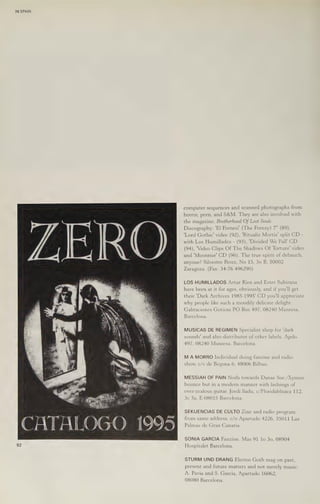 70 SPAIN
CATALOGO 1995
computer sequences and scanned photographs from
horror, porn, and S&M. They are also involved with
the magazine, Brotherhood Of Lost Souls.
Discography: 'El Frenesi’ (The Frenzy) 7" (89),
'Lord Gothic’ video (92), 'Ritualis Mortis’ split CD -
with Los Humillados - (93), 'Divided We Fall' CD
(94), 'Video Clips Of The Shadows Of Torture’ video
and 'Moonrise' CD (96). The true spirit of debauch,
anyone? Silvestre Perez, No 15, 30 B, 50002
Zaragoza. (Fax: 34-76 496290)
LOS HUMILLADOS Artur Rios and Ester Subirana
have been at it for ages, obviously, and if you'll get
their 'Dark Archives 1985-1995' CD you'll appreciate
why people like such a moodily delicate delight.
Gabraciones Goticas PO Box 497, 08240 Manresa,
Barcelona.
MUSICAS DE REGIMEN Specialist shop for 'dark
sounds' and also distributor of other labels. Apdo.
497, 08240 Manresa, Barcelona.
M A MORRO Individual doing fanzine and radio
show. c/v de Begona 6, 48006 Bilbao.
MESSIAH OF PAIN Nods towards Danse Soc./Xymox
bounce but in a modern manner with lashings of
over-zealous guitar. Jordi lladu, c/Floridablnaca 112,
3c 3a, E-O8015 Barcelona.
SEKUENCIAS DE CULTO Zine and radio program
from same address. c/o Apartado 4226, 35011 Las
Palmas de Gran Canaria.
SONIA GARCIA Fanzine. Mas 91 lo 30, 08904
Hospitalet Barcelona.
STURM UND DRANG Electro Goth mag on past,
present and future matters and not merely music.
A. Pavia and 8. Garcia, Apartado 16062,
08080 Barcelona.
 
