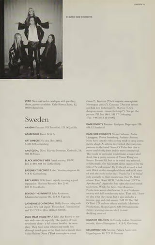 ZERO Nice mail order catalogue with jewellery,
shoes, posters available. Calle Riewra Baixa, 12,
08001 Barcelona.
Sweden
AKASHA Fanzine. PO Box 6056, 175 06 Jarfalla.
ARABESQUE Band. M & A.
ART DIRECTE No idea. Box 31052,
S-400 32 Gothenberg.
AROTOSEAL Ditto. Marksu Stenman, Oerboda 218,
905 88 Umea.
BLACK WIDOW'S WEB Fetish society. BWW,
Box 11489, 404 30, Gothenburg.
BASEMENT RECORDS Label. Vaxelmyntsgatan 66,
414 83 Gothenberg.
BAY LAUREL Wild band, rapidly creating a good
reputation. Noxious Records, Box 2140,
103 14 Stockholm.
BEYOND THE INFINITE? Juho Korhonen,
Johannesbacksgatan 58a, 754 33 Uppsala.
CATHERINE'S CATHEDRAL Neffy-Sisters thing with
weirder 70's rock input. 'Flowerdust', Intoxication’
and 'C.C.' CDs. (Fax: 0046 8 200726)
COLD MEAT INDUSTRY A label that knows its ter-
rain and covers it superbly. The quality of their
newsletter alone - a full colour booklet - is exem-
plary. They have some interesting bands too,
although much goes in the black metal mould there
is also Raison D'etre ("Dark atmospheric ritual
SWEDEN 71
93 DARK SIDE COWBOYS
chants"), Penitent ("Dark majestic atmospheric
Norwegian poetry"), Consono ("Ancient hymns
and folk-lore Industrials"!), Mortis ("Dark
dungeon music - music for kings!"). You get the
picture. PO Box 1881, 581 17 Linkoping.
(Fax: +46 (0) 3 10 39 06)
DARK DIVINITY Fanzine. Lindgren, Bagevagen 128,
856 52 Sundsvall.
DARK SIDE COWBOYS Niklas Carlsson, Andre
Ljungegren, Viveka Stromberg, Andreas Astrom.
None have specific roles as they tend to swop instru-
ments about. As others have noted, there are com-
parisons to the band House Of Usher but this is
more confidently done and far more commercial.
The vocals in particular would make a major label
drool, like a pretty version of 'Vision Thing'-era
Sisters. Formed 93, but to be weird they released,
as film music, five full length demo cassettes by the
title of ‘Ars Moriensis'. By 94 they'd secured a deal
with M&A on the strength ofthese and in 95 start-
ed with the sixth in the line - 'Pearls For The Swine'
only available to their known fans. Nov 95, M&A
release 'Pure Heart MCD. Feb 96 debut CD 'The
Apochryphal'. Again this has taken the semi-sound-
track form. While I'm here...this Moriensis
Productions needs clarification. It is a Producers
society with full membership rules. That said, I have
no idea what they mean but it also includes a
fanzine, gigs and club events. 'AM III The Hall
Of Pain' CD and two others available. Moriensis
Productions, Skogsstigen 6, 830 70 Hammerdal.
(http//:www.ing.umu.se/-dsc) (e-mail:
dsc@ing.umu.se)
DAWN OF OBLIVION Neffs only rockier. Strontium
records, Vastra Skansgatan 1, 413 02 Goteborg.
DECOMPOSITION Fanzine. Patrick Andersson,
Utgardsgatan 48, 723 55 Vasteras.
 