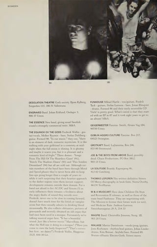 72 SWEDEN
DESOLATION THEATRE Goth society. Bjorn Kylberg,
Sorgarden 113, 186 31 Vallentuna.
ENGRAVED Band. Johan Ecklund, Ondagsv 3,
906 37 Umea.
THE ESSENCE New band, giving usual Swedish
sound a strangely commercial twist. M&A.
THE EQUINOX OV THE GODS Frederik Wallin - gui-
tar/vocals, Melker Ryymin - bass, Stefan Dahlberg -
guitar. Formed 90. "In our music," they coo, "there
is an element of dark, romantic mysticism. It is like
walking with your girlfriend in a cemetery at mid-
night when the full moon is shining. It is gloomy
and maybe it scares you, but it is pleasant and a
romantic kind of fright." Three demos - 'Songs
From The Hill Of The Heartless Giant' (91),
"Watch The Shadows Dance' (93) and "This Sombre
Dreamland’ (94) but all are sold out. Although cer-
tain members of the band have been through Metal
and Speed phases they've never been able to keep
line-ups going longer than a couple of years so
while it isn't surprising that their heartier approach
to the darker regions wins them instant support,
development remains outside their domain. For a
band not afraid to list AC/DC and Venom (!) as
early influences there remains a freshness about
the angry daubs of sound they wrestle over.
Frederik, never one to be slow in coming forward,
doesn't have much time for the fetish or vampire
scene but then casually admits to drinking blood
occasionally. He also collects obituaries, pictures of
graveyards and recently obtained an old organ that
had once been used in a morgue. Fortunately we're
talking musical organ here. "It has a beautiful
sound. Just like a horror movie." Marvellous, but
what the Hell was it doing in a morgue? ("Have you
come to view the body Inspector?","That's correct
but first...we dancel") Frederik Wallin, Haggenas
NZS), SK0) HO iit,
FUNHOUSE Mikael Hartle - vox/guitars, Fredrik
Tack - guitars, Stefan Larsson - bass, Jonas Elmqvist
- drums. Formed 86 and their easily accessible CD
'Girls' is pretty good. What's weird is that they start-
ed with an EP in 87 and it took eight years to get to
an album! M&A.
GEIGERMEETER Fanzine. Smith, Alvans Vag 184,
90750 Umea.
GOBLIN AGGRO CULTURE Fanzine. Box 217,
64523 Strangnas.
GROTKAFT Band, Lajbanerna, Box 246,
833 00 Stromsund.
JOE & THE BOYS FROM ABOVE Band, possibly
dead. Chaos Productions, PO Box 3812,
903 15 Umea.
LA SOLITUDE Brandy, Kaponjarsg 4b,
413 02 Goteborg.
THOMAS LOFGREN Has written definitive Sisters
Of Mercy discography in book form. Norra Overby,
46170 Troillhatan.
M & A MUSICART Have done Children On Stun
and Restoration II releases, as well as those of the
main band Funhouse. They are negotiating with
The Mission to license their future work (or not),
and Medicine Rain. Andreas Larsson,
Simrishamngatan 20 A, 214 33.
MAGPIE Band. Christoffer Jonsson, Storg. 1B,
903 20 Umea.
MALAISE Martin Danielsson - vocals/prog./guitars,
Juno Korhonen - rhythm/lead guitars, Johan Linder -
drums, Kim Boman - keybds/bass. Formed 89.
Brazen rifftastic Electro-Goth. Sisters meets
 