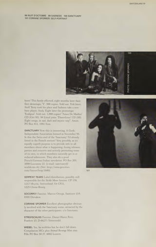 98 NUIT D'OCTOBRE 99SADNESS 100 SANCTUARY
101 CORINNE SPORRER: SELF-PORTRAIT
born! This horde effected, eight months later their
first demotape, 'Y'. 500 copies. Sold out, Erik leave,
Steff Terry took his place and Sadness take a new
bass player, Andy. Eight later the promotape
'Eodipus'. Sold out. 1,000 copies! 'Ames De Marbre'
CD (Oct 93). 94 Lloyd joins. 'Danteferno' CD (95).
Eight songs, in sad, dark and mystic way". Amen.
PO Box 411, 1951 Sion.
SANCTUARY Now this is interesting. A Goth-
Independent Association formed in November 95.
Is this the Swiss end of the ‘Sanctuary’ I'd already
listed in the French section? Very possibly, as its
equally superb purpose is to provide info to all
members about what is happening, fusing releases,
parties and concerts and actively promoting some
of its own, to which members naturally get in at
reduced admission. They also do a good
French/German/Italian newsletter. PO Box 205,
1000 Lausanne 22. (e-mail: sanctuary@
worldcom.ch) (Net: http;//www.geocities.
com/Sunsetstrip/1680)
SERPENT TEARS Label/distribution, possibly still
responsible for the Sickle Moon fanzine. CP 178,
1217 Meyrin, Switzerland. Or CP21,
1225 Chene-Bourg.,
SOCORRO! Fanzine. Marcos Ortega, Santisstr 13A
8305 Dietakon.
CORINNE SPORRER Excellent photographer obvious-
ly involved with the Sanctuary scene, attracted by the
character of the other participants. c/o Sanctuary.
STREIFSCHUSS Fanzine. Daniel Hainz Petri,
Psarkstr 13, D-66271 Sitterswald.
WIEBEL Yes, he wobbles but he don't fall down.
Compilation MCs plus Animal Revenge Man zine.
Pille PO Box 50 37, 6002 Luzern.
101
PHOTO:
CORINNE
SPORRER
SWITZERLAND 77
 