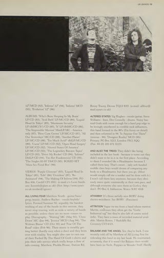 UK (BANDS) 79
12"/MCD (92), ‘Inferno! 12" (94), 'Inferno' MCD
(95), ‘Evolution’ 12" (96).
ALBUMS: 'Who's Been Sleeping In My Brain'
LP/CD (83), 'Acid Bath' LP/MC/CD (84), 'Liquid
Head In Tokyo’ (85), ‘Maximum Security’
LP/dbIMC('It')/CD (85), 'It' LP/dblIMC/CD (86),
"The Impossible Mission’ MiniLP/MC - America
only (87), 'Here Cum Germs' LP/MC/CD (87), 'All
Our Yesterdays’ MC/CD (88), 'Another Planet!
LP/MC/CD (88), "Too Much Acid?' dbILP/MC/CD
(89), 'Curse’ LP/MC/CD (92), 'Open Head Surgery'
LP/MC/CD (92), 'Altered States Of America’
LP/MC/CD (93), "The Legendary Batcave Tapes'
LP/CD (93), ‘Drive My Rocket’ CD (94), 'Inferno"
DbILP/CD (94), 'I'm Her Frankenstein’ CD (95),
'The Singles 83-95' DbICD (95). BOXED SET
"Alien Sex Fiend Box' (90).
VIDEOS: 'Purple Glistener' (83), 'Liquid Head In
Tokyo' (85), 'Edit' (86) 'Overdose' (87), 'Re-
Animated' (94), 'The Making Of Inferno'(94). PO
Box 416, Cardiff CF1 8XU. (e-mail c/o Leon Smith.
use: Issmith@glam.ac.uk) (Net: http://www.zynet-
co.uk. steelwolf/ignore)
ALL LIVING FEAR Matthew North - guitar/bass/
vocals/keybds/
lyrics. Formed Summer 92, arguably the hardest
prog./music, Andrew Racher -
working of any of the bands in this section, they
never stop touring, with as wide a variety of bands
as possible, unless there are no more venues to
play. Discography - 'Waiting' MC (May 93), ‘Close
Down! MC (Jan 94), ‘Jessica’ MCD (Aug 94), 'The
Widows Blame’ CD (Oct 95) and 'Fear Of The
Road' video (Feb 96). Their music 1s steadily get-
ting better (hardly easy when a duo) and they brim
over with vitality. You might also care to own one
of their Fucked By The Hand Of Goth t-shirts and
join their info service which really keeps a flow of
info coming. Matthew, Pludda House, Station Rd,
Bovey Tracey, Devon TQ13 9AS. (e-mail: allfear@
mail.zynet.co.uk)
ALTERED STATES Yig Hughes - vocals/guitar, Steve
Williams - bass, Des Connelly - drums. Noisy bas-
toid Goth with room enough for a hard pop edge to
be lovingly smothered in credible rock influences,
this band formed in the 80's (I'm fuzzy on detail)
and then reformed in 94. 'Is Anyone Out There"
(reissue - 94), ‘Designer Reality’ MCD (95).
Primary, PO Box 3213, London SW2 3QQ.
(Fax: 44 (0) 181 671 3115)
AND ALSO THE TREES They didn't like being
included in the last book - because it turns out they
didn't want to be in it in the first place. According
to them I sounded like a Headmaster because I
called them lazy. That's sweet... only soft-headed
middle class boys would dream of comparing any-
body to a Headmaster, but there you go. (Most
would simply call me a wanker and be done with it.)
I won't call them lazy anymore, because they obvi-
ously move quite contentedly at their own pace, and
although everyone else sees them as Goth-y, they
don't. PO Box 4, Inkberrow, Worcs WR7 4NB.
ATHAMAY It's those awfully nice BGRV doing
electro-weirdness. See BGRV. (Fanzines)
ATTRITION Vague tie-ins from a band whose mentor,
Martin, confesses they often get the "Goth/
Industrial tag" but they're also left of centre weird
indie. They have a mass of recorded material avail-
able. Martin Bowes, 7 Radcliffe Rd,
Coventry CV5 6AA.
BALAAM AND THE ANGEL Yes, they're back. I was
recently told off by Matthew of All Living Fear for
ridiculing this band in my last book. He maintained,
accurately, that if it wasn't for Balaam there would
have been no Neds, Poppies or Wonder Stuff. Hardly
 