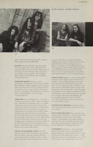107
forget. "The Lunatic Of Substance! CD. 10 Kirby
Drive, Kegworth, Derby DE74 2HI.
EN DURA Formerly AbRAXAS and while hardly
Goth they agree they're dark. (AbRAXAS is the
supreme Gnostic deity, fact fiends). They bring out
the basics and deal with them. This is light and
dark, despair and joy, signed to the Candelight
label. S Pennick, 4 Verdun Tce, West Cornforth,
Durham DL17 9LN.
ENDYMIONS DREAM Previously, on John
McDonagh...
The Machine In The Garden and This
Burning Effigy. While he happily gives me as much
info on possible on the others he modestly refuses
to talk about his new project. Nutter. It's bound to
be good - and modern. John McDonagh, 57 Kincora
Drive, Clontarf, Dublin 3, Ireland. (e-mail:
"endymion@iol.ie")
ENRAPTURE Anastasia Malinowska - vocals, Rob
Ackerman - guitars/prog., Belle - drums, Somebody
else - something else. Enrapture used to be a light-
weight post-Cure pop type Goth band who then
entered the twilight zone of lack of confidence and
naked ambition where, misreading the signs of a
strong recurrence in Goth interest, which could be
exploited, they fooled themselves into thinking
they're A Dance Band and the enterprising Primary
Records suggest comparisons of Curve, Blondie and
Nine Inch Nails. More amazing is the claim that
"Enrapture have already been described as T-Rex for
the 90's". Maybe they have, by mad people. 'No
Heat So Cold' MCD single is not bad at all. Primary,
PO Box 3213, London SW2 3QQ.
EYES OF THE NIGHTMARE JUNGLE J. Russell
Webster - vocals, Colin Richardson - guitar/drums,
Peter Gil Senan - bass/guitar, Guthrie Handley -
vocals/keybds. Bit of a weird one. Nobody really
knows much about them, possibly because of how
UK (BANDS) 83
107 DIELAUGHING 108 EMMA CONQUEST
108
they exist. Webster ran a studio, the ill-fated
Slaughterhouse, which burnt down, we know that
much. Two CDs in 'Fate' and ‘Innocence’, on
Spectre, in Germany. A touch Sisterish, but that
isn't surprising as them and The Mission came out
of the Slaughterhouse aura themselves. Wayne
Hussey has even contributed guest vocals on one
song. Old-fashioned, in a nice, undemanding way.
FAITHFUL DAWN Sarahyane - vocals, Norman Jones -
keyboards, Glenn Wilson - guitar. Formed in 91,
two EPs. (‘Awakened'/'Sequel') and seem to have
been impressed by minor Goth flirtations with
dance as a way forward for them overall. It's a new
genre of dance called Darker dance. Another inter-
esting band, with a foreign deal, so they'll be spend-
ing a healthy amount of time touring Europe. They
certainly have a very confident sound and currently
have 3 single/1 album deal with Paradigm. 78
Scotland Road, Penrith, Cumbria CA11 9JD.
(Fax: 01931-716755) (Net: http://www.musicweb.
co.uk/the_faithful_dawn/)
FAT BOB & THE CUREHEADS I don't know and I
don't care. Former Nosferatu vocalist fronts Cure
covers band!
GENTLE IHOR'S DEVOTION These seriously seedy
looking men are Gentle Thor - real name and vocals,
Nigel Goodwin - guitars/vocals/ prog., Eddie
Tempest - synth/keybds. They make intriguing,
emotional music that should be of interest if and
when they resurface properly. 18 Ashmore Drive,
Ossett, Wakefield, WW Yorkshire WF5 9SF
GETHSEMANE Porl Morgan - vocals, lan Palmer -
guitars, Katy Helsby - bass/vocals, Bullwinckle -
drums/samples/etc. They're pretty good but caught
on the horns ofthe dilemma as to whether to flog
themselves around or not. Formed 92, without Porl,
the interloper. Their original bassist Simon quit,
 