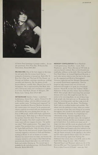 of Amon Duul (warning to younger readers... do not
ask questions). First Floor Flat, 40 Knowle Rd,
Totterdown, Bristol B54 2ED.
MELINDA MIEL One ofthe best singers in the coun-
try and quite why this woman hasn't had an
avalanche of attention is beyond me. Both CDs 'A
Kiss On A Tear’ and 'The Law Of The Dream’, on
Normal, are brilliant, emitting a murderous, striking
sexuality and depravity. She has plenty of well-
known admirers, notably Mare Almond, but very lit-
tle happens. She is represented by Paul Buck, him-
self a well known writer and contributor to a pletho-
ra of titles. Paul Buck, Dreams & Whispers, 184
Bexley Lane, Sidcup, Kent DA14 4JH.
METHEDREAME Matthew Yexley - vocals/bass/
keybds/prog., Simon Flynn - guitars. Formed Oct 89
at Matthew's college, with five different people and
under another name. "Nothing much happened", he
reports, breathlessly. However, Matthew decided on
the current name over interest "in the paranoia and
chaotic euphoria associated with met-amphetamines",
and suddenly they were playing their first gig - in
front of 800 people, which could imply a graduation
to hallucinogens. Both chaps go to Bristol University
but produce their first demo 'Dreams' in 91. 21
songs, 90 minutes. Now that's amphetamines! No
more copies will ever reappear because...'"the quality
was shite!" That's amphetamines. They gigged, they
studied. They produced their second album demo in
95, ‘Liebe HaB and Furcht'. Only 10 tracks, 60 min-
utes. Plans for the third proceed, despite Simon being
currently trapped in education in York and Matthew
working in Bristol. It isn't as bizarre as 1t seems.
Matthew has turned down two deals, one because the
company wanted to sell a song to Cher! Bad luck has
intermittently delayed their plans too, with broken
limbs and studios blowing up. The second tape is
available for £4, including postage. 116 Hotwell Road,
Hotwells, Bristol BS8 4UB.
UK (BANDS) 87
MIDNIGHT CONFIGURATION Trevor Bamford -
vocals/guitar/prog., Lisa Ross - vocals, Nick
Hopkinson - guitar. This is the man in UK Goth, in
case you haven't realised, Trev, so level-headed you
could play subbuteo on his skull. After leaving Every
New Dead Ghost, he formed Nightbreed Records, a
mail order service which is now the best in the coun-
try. He organised and DJ-ed at Nottingham's
Visitation nightclub and the Marquis Masquerade,
an entirely Fetish-based organisation. Then he
forged an ugly siamese twin out of Goth and
Industrial and taught it to speak. In a brutalised
baritone. March 94, we have the 'Gothtec’ MCD,
Halloween of
that year they release ‘Spectral Dance'
MCD. Most people talk of exorcising their personal
demons with music this rough but with Trev he
seems to be exercising them, on one ofthose long
leads people take their pets out on. He pushes the
things to stretching point, and then snap, in it all
reels. Halloween 95 saw the album, "The Kissing
Skull’, with its excellent booklet and suchlike. The
album tests the patience at times, when you realise
you can never escape that voice being set on remote
throughout, but overall it's the barbaric polar oppo-
site of Portishead. Seriously. As a beginning it is
ridiculously strong - because regardless of my
bemusement over gruff male voices, the strength of
the songs is obvious, and the use of samples is unex-
pected and clever. As it whirls even more out of
shape over time and the vocals are played with you'll
be getting more and more intrigued by this strange
band. It's them and Suspiria who first realised in the
UK that you need to break with the past and start to
take the future seriously. In the pipeline is the follow
up CD, with a special edition remix CD. No title at
the time of writing (apart from ‘Surfing The
Darkwave') but release date is 31.10.96, same as this
book! Other things do exist - MCs ('Gothtec’,
‘Spectral Dance’ and 'Remixes', which was the of the
first two EPs) and ‘The Carnival Of Souls’ 31.10.94.
Even a video,'Carnival Of Souls' - same gig. And
 