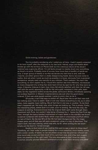 Good evening, ladies and gentlemen.
You're probably wondering why | called you all here. | hadn't exactly expected
to be here myself, after the response to my last book. Hatred, anger and feeble death
threats go with the territory on Planet Goth but the cretinous nature of the abuse |
received was a genuine affront. I'm not facile enough to merely drool over everything,
as there’s no point. Probably none of us ever have more than a handful of bands we
love, a larger group of twenty or so that we devote any real time to and, with the
majority, we either ignore them or shake disapproving heads. Some we even come to
loathe. And yet when | cover as much as possible in a book, obviously from a personal
perspective, people react very weirdly to any criticism. That's pathetic. You don't like
everything, so don't expect me to. | found this reaction last time offensive, not because
so many disagreed (my writing has never been driven by ego) but for why they were so
angry. It became hideous to learn how many felt wholly satisfied with their lot. All was
well with the world, apparently, in 92 for the retro-goth, cosseted in their safe, static
state; for the vegetative outfits across the globe, particularly Britain, mindlessly spewing.
out endless Nephilim or Mission impersonations was just what the good doctor
ordered. If that was what people wanted, | came to snort, then so be it.
Of course, it isn't that easy to switch off. Squid also like to eat their own sick
but nothing says | have to watch. Goth in one way means everything to me, as in other
ways, many aspects mean nothing. We all feel that in one way or another. To me Goth
hasn't happened yet. Not even now, when things are looking up. This is simply, finally,
the interesting phase, where Goth is in orbit, prior to landing. We have the map, the
treasure is waiting. Everyone knows that the original Goth spell came through disen-
chantment with Punk, but couldn't help being influenced by it - hence the Post-Punk tag.
Then, through the heavy-handed involvement of major labels in the mid-80's we found
ourselves lumbered with Gothic Rock, which crept back to encompass pre-Punk ethics
(or lack of them). By the late 80's all the life had been bludgeoned flat, the magic
chased away and all that was left were occasional rubies in a tray of diarrhoea. That
wasn't Goth, that was nothing, which was why, by 91, when writing the last book |
simply put the boot in. I'd had enough.
Surely to God none of yau reading this want to see a return to those days?
Thankfully, all | hear today is people looking for a more assertive, more healthy scene,
with a wider variety of tastes, so can we please accept that the premise inflicted last —
time round was correct and that much of my optimism now, and a few tacit sugges-
tions, are possibly on the right track? The only alternative is that | must be insane. ue
A woman actually phoned Batsford (publishers of this work) from America and asked
 