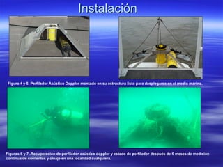 Instalación




 Figura 4 y 5. Perfilador Acústico Doppler montado en su estructura listo para desplegarse en el medio marino.




Figuras 6 y 7 .Recuperación de perfilador acústico doppler y estado de perfilador después de 6 meses de medición
continua de corrientes y oleaje en una localidad cualquiera.
 