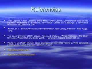 Referencias
   Jordi Lagares, César Córcoles, David Mata y Pere Carrers. Comprensión física de los
    sistemas multimedia I. Barcelona, Universitat Oberta de Catalunya y Universitat
    Politécnica de Catalunya, 2001.

     Komar, D. P. Beach processes and sedimentation. New Jersey. Prentice – Hall, 429pp.
    1976.

   The Open University (1999) Waves, Tides and Shallow – Water Processes. The Open
    University, Walton Hall, and Butter Worth – Heinemann. Second Edition 227 pp.

   Young R. Ian (1999) Elsevier ocean engineering book series volume 2; Wind generated
    ocean waves. Ocean engineering editors. 255 pp.

   http://www.sontek.com/

   http://www.rdinstruments.com/
 