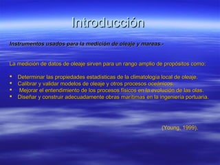 Introducción
Instrumentos usados para la medición de oleaje y mareas.-


La medición de datos de oleaje sirven para un rango amplio de propósitos como:

   Determinar las propiedades estadísticas de la climatología local de oleaje.
   Calibrar y validar modelos de oleaje y otros procesos oceánicos.
   Mejorar el entendimiento de los procesos físicos en la evolución de las olas.
   Diseñar y construir adecuadamente obras marítimas en la ingeniería portuaria.




                                                             (Young, 1999).
 