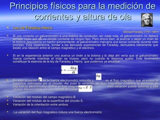 Principios físicos para la medición de
          corrientes y altura de ola
   Ley de Faraday-Henry
                                                                                     Michael Faraday (1791-1867)
   Si uno conecta un galvanómetro a una bobina de conductor, sin nada más, el galvanómetro no deberá
    señalar nada: por allí no circula corriente de ningún tipo. Pero ahora bien, al acercar o alejar un imán de
    la bobina descubriría un hecho sorprendente: el galvanómetro marcaría una tenue corriente durante este
    proceso. Esta experiencia, similar a las llamadas experiencias de Faraday, demuestra claramente que
    existe una relación entre el campo magnético y el eléctrico.

   Si en la experiencia anterior uno acerca un imán a la bobina y lo deja ahí vería que el galvanómetro
    marca corriente mientras el imán se mueve, pero no cuando le dejamos quieto. Este fenómeno
    constituye la esencia de la ley de Faraday y Henry, que podemos ya enunciar:




   En esta ecuación      es la fuerza electromotriz inducida y          es el flujo magnético que atraviesa la
    superficie delimitada por el circuito. Así pues la variación del flujo magnético ocasiona la aparición de
    una fuerza electromotriz. Como el flujo magnético                      esta variación puede deberse a tres
    causas diferenciadas o a una mezcla de todas:

   Variación del módulo del campo magnético B.
   Variación del módulo de la superficie del circuito S.
   Variación de la orientación entre ambos.

    La variación del flujo magnético induce una fuerza electromotriz.
 