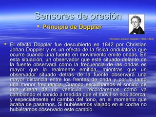 Sensores de presión
              Principio de Doppler
                                           Christian Johann Doppler (1803-1853)

 El efecto Doppler fue descubierto en 1842 por Christian
  Johan Doppler y es un efecto de la física ondulatoria que
  ocurre cuando una fuente en movimiento emite ondas. En
  esta situación, un observador que esté situado delante de
  la fuente observará como la frecuencia de las ondas es
  mayor que la realmente emitida, mientras que un
  observador situado detrás de la fuente observará una
  mayor distancia entre los frentes de onda y por lo tanto
  una menor frecuencia. Cuando escuchamos el sonido de
  una sirena de un vehículo; recordaremos cómo va
  cambiando el sonido a medida que el móvil se nos acerca,
  y especialmente el cambio del tono, en el momento que
  acaba de pasarnos. Si hubiésemos viajado en el coche no
  hubiéramos observado este cambio.
 