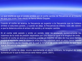 Lo que ocurre es que el sonido emitido por el coche cambia de frecuencia en el instante
en que nos cruza. Este efecto se llama efecto Doppler.

Cuando el coche se acerca, la frecuencia es superior a la frecuencia que se hubiera
emitido si estuviera parado, y cuando se aleja, la frecuencia es inferior, todo ello debido
a que la distancia entre el emisor del sonido y el receptor cambia.

Si el coche está parado y emite un sonido, éste va emitiendo sucesivamente los
máximos de la onda de presión separados por una distancia igual a la longitud de onda.
Cuando el coche se acerca a nosotros y emite un máximo, al cabo de muy poco tiempo
emitirá el siguiente, pero la distancia entre los dos máximos será un poco menor debido
a que el coche se ha movido, por lo cual la longitud de onda será menor, lo que hace
que la frecuencia sea mayor.

Cuando el coche se aleja, ocurre exactamente el efecto contrario, la longitud de onda
aumenta por lo que la frecuencia será menor (Jordi, 2001).
 