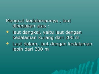 Menurut kedalamannya , laut
  dibedakan atas :
 laut dangkal, yaitu laut dengan
  kedalaman kurang dari 200 m
 Laut dalam, laut dengan kedalaman
  lebih dari 200 m
 