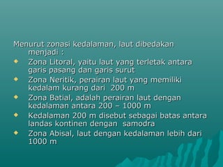 Menurut zonasi kedalaman, laut dibedakan
   menjadi :
  Zona Litoral, yaitu laut yang terletak antara
   garis pasang dan garis surut
  Zona Neritik, perairan laut yang memiliki
   kedalam kurang dari 200 m
  Zona Batial, adalah perairan laut dengan
   kedalaman antara 200 – 1000 m
  Kedalaman 200 m disebut sebagai batas antara
   landas kontinen dengan samodra
  Zona Abisal, laut dengan kedalaman lebih dari
   1000 m
 