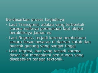 Berdasarkan proses terjadinya
- Laut Transgresi, adalau yang terbentuk
  karena naiknya permukaan laut akibat
  berakhirnya jaman es
- Laut Regresi, terjadi karena pembekuan
  secara besar-besaran di daerah kutub dan
  puncak gunung yang sangat tinggi
- Laut Ingresi, laut yang terjadi karena
  dasar laut mengalami penurunan yang
  disebabkan tenaga tektonik.
 