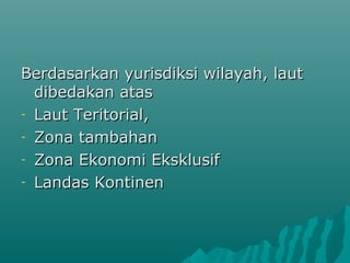 Berdasarkan yurisdiksi wilayah, laut
  dibedakan atas
- Laut Teritorial,

- Zona tambahan

- Zona Ekonomi Eksklusif

- Landas Kontinen
 