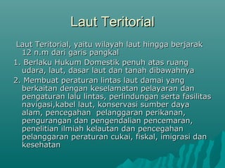 Laut Teritorial
 Laut Teritorial, yaitu wilayah laut hingga berjarak
  12 n.m dari garis pangkal
1. Berlaku Hukum Domestik penuh atas ruang
  udara, laut, dasar laut dan tanah dibawahnya
2. Membuat peraturan lintas laut damai yang
  berkaitan dengan keselamatan pelayaran dan
  pengaturan lalu lintas, perlindungan serta fasilitas
  navigasi,kabel laut, konservasi sumber daya
  alam, pencegahan pelanggaran perikanan,
  pengurangan dan pengendalian pencemaran,
  penelitian ilmiah kelautan dan pencegahan
  pelanggaran peraturan cukai, fiskal, imigrasi dan
  kesehatan
 