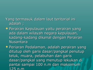 Yang termasuk dalam laut teritorial ini
  adalah ;
 Perairan Kepulauan yaitu perairan yang
  ada dalam wilayah negara kepulauan,
  kadang-kadang dikenal dengan Perairan
  Nusantara
 Periaran Pedalaman, adalah perairan yang
  ditutup oleh garis dasar/pangkal penutup
  teluk, muara, pelabuhan dan garis
  dasar/pangkal yang menutup lekukan di
  pantai sampai 100 n.m dan maksimum
 