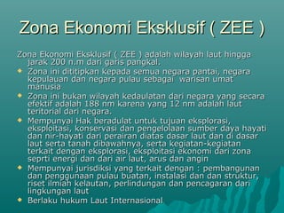 Zona Ekonomi Eksklusif ( ZEE )
Zona Ekonomi Eksklusif ( ZEE ) adalah wilayah laut hingga
  jarak 200 n.m dari garis pangkal.
 Zona ini dititipkan kepada semua negara pantai, negara
  kepulauan dan negara pulau sebagai warisan umat
  manusia
 Zona ini bukan wilayah kedaulatan dari negara yang secara
  efektif adalah 188 nm karena yang 12 nm adalah laut
  teritorial dari negara.
 Mempunyai Hak beradulat untuk tujuan eksplorasi,
  eksploitasi, konservasi dan pengelolaan sumber daya hayati
  dan nir-hayati dari perairan diatas dasar laut dan di dasar
  laut serta tanah dibawahnya, serta kegiatan-kegiatan
  terkait dengan eksplorasi, eksploitasi ekonomi dari zona
  seprti energi dan dari air laut, arus dan angin
 Mempunyai jurisdiksi yang terkait dengan : pembangunan
  dan penggunaan pulau buatan, instalasi dan dan struktur,
  riset ilmiah kelautan, perlindungan dan pencagaran dari
  lingkungan laut
 Berlaku hukum Laut Internasional
 