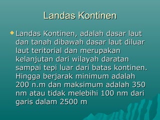 Landas Kontinen
 Landas  Kontinen, adalah dasar laut
 dan tanah dibawah dasar laut diluar
 laut teritorial dan merupakan
 kelanjutan dari wilayah daratan
 sampai tepi luar dari batas kontinen.
 Hingga berjarak minimum adalah
 200 n.m dan maksimum adalah 350
 nm atau tidak melebihi 100 nm dari
 garis dalam 2500 m
 