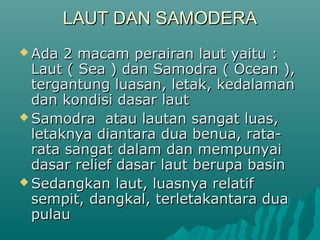 LAUT DAN SAMODERA
 Ada  2 macam perairan laut yaitu :
  Laut ( Sea ) dan Samodra ( Ocean ),
  tergantung luasan, letak, kedalaman
  dan kondisi dasar laut
 Samodra atau lautan sangat luas,
  letaknya diantara dua benua, rata-
  rata sangat dalam dan mempunyai
  dasar relief dasar laut berupa basin
 Sedangkan laut, luasnya relatif
  sempit, dangkal, terletakantara dua
  pulau
 