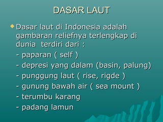 DASAR LAUT
 Dasarlaut di Indonesia adalah
 gambaran reliefnya terlengkap di
 dunia terdiri dari :
 - paparan ( self )
 - depresi yang dalam (basin, palung)
 - punggung laut ( rise, rigde )
 - gunung bawah air ( sea mount )
 - terumbu karang
 - padang lamun
 