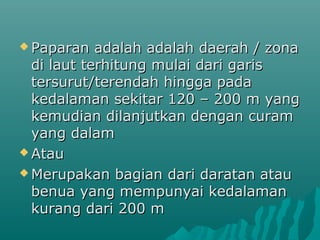  Paparan   adalah adalah daerah / zona
  di laut terhitung mulai dari garis
  tersurut/terendah hingga pada
  kedalaman sekitar 120 – 200 m yang
  kemudian dilanjutkan dengan curam
  yang dalam
 Atau

 Merupakan bagian dari daratan atau
  benua yang mempunyai kedalaman
  kurang dari 200 m
 