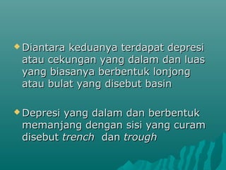 Diantarakeduanya terdapat depresi
 atau cekungan yang dalam dan luas
 yang biasanya berbentuk lonjong
 atau bulat yang disebut basin

 Depresiyang dalam dan berbentuk
 memanjang dengan sisi yang curam
 disebut trench dan trough
 