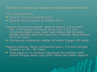 Dasar laut Indonesia tersusun atas paparan dangkal dan paparan laut dalam .

Ada 2 paparan yaitu
 Paparan Sunda di sebelah barat
 Paparan Arafura-Sahul di sebelah timur


Paparan Sunda merupakan paparan benua ( continental
  self ) merupakan terluas di dunia yaitu 1,8 jt km2 ,
  menghubungkan pulau Jawa, Kalimantan dan Sumatra
  dengan daratan Asia dan Laut Cina, Thailand, Selat Malaka
  dan Laut Jawa.
 Mempunyai kedalaman sekitar 40 meter hingga 100 meter


Paparan Arafura- Sahul mempunyai luas 1, 5 jt km2 dengan
  kedalam an 30 – 90 meter
 Pada paparan ini terdapat Kepulauan Aru dengan selat
  sempit dengan dasar yang lebih dalam dari dasar paparan
 