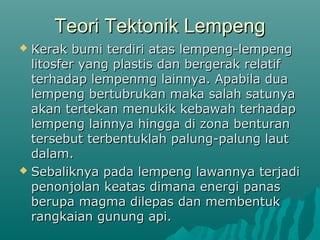 Teori Tektonik Lempeng
 Kerak bumi terdiri atas lempeng-lempeng
  litosfer yang plastis dan bergerak relatif
  terhadap lempenmg lainnya. Apabila dua
  lempeng bertubrukan maka salah satunya
  akan tertekan menukik kebawah terhadap
  lempeng lainnya hingga di zona benturan
  tersebut terbentuklah palung-palung laut
  dalam.
 Sebaliknya pada lempeng lawannya terjadi
  penonjolan keatas dimana energi panas
  berupa magma dilepas dan membentuk
  rangkaian gunung api.
 